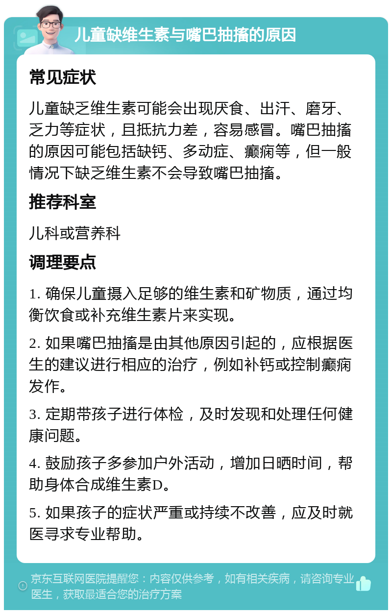 儿童缺维生素与嘴巴抽搐的原因 常见症状 儿童缺乏维生素可能会出现厌食、出汗、磨牙、乏力等症状，且抵抗力差，容易感冒。嘴巴抽搐的原因可能包括缺钙、多动症、癫痫等，但一般情况下缺乏维生素不会导致嘴巴抽搐。 推荐科室 儿科或营养科 调理要点 1. 确保儿童摄入足够的维生素和矿物质，通过均衡饮食或补充维生素片来实现。 2. 如果嘴巴抽搐是由其他原因引起的，应根据医生的建议进行相应的治疗，例如补钙或控制癫痫发作。 3. 定期带孩子进行体检，及时发现和处理任何健康问题。 4. 鼓励孩子多参加户外活动，增加日晒时间，帮助身体合成维生素D。 5. 如果孩子的症状严重或持续不改善，应及时就医寻求专业帮助。