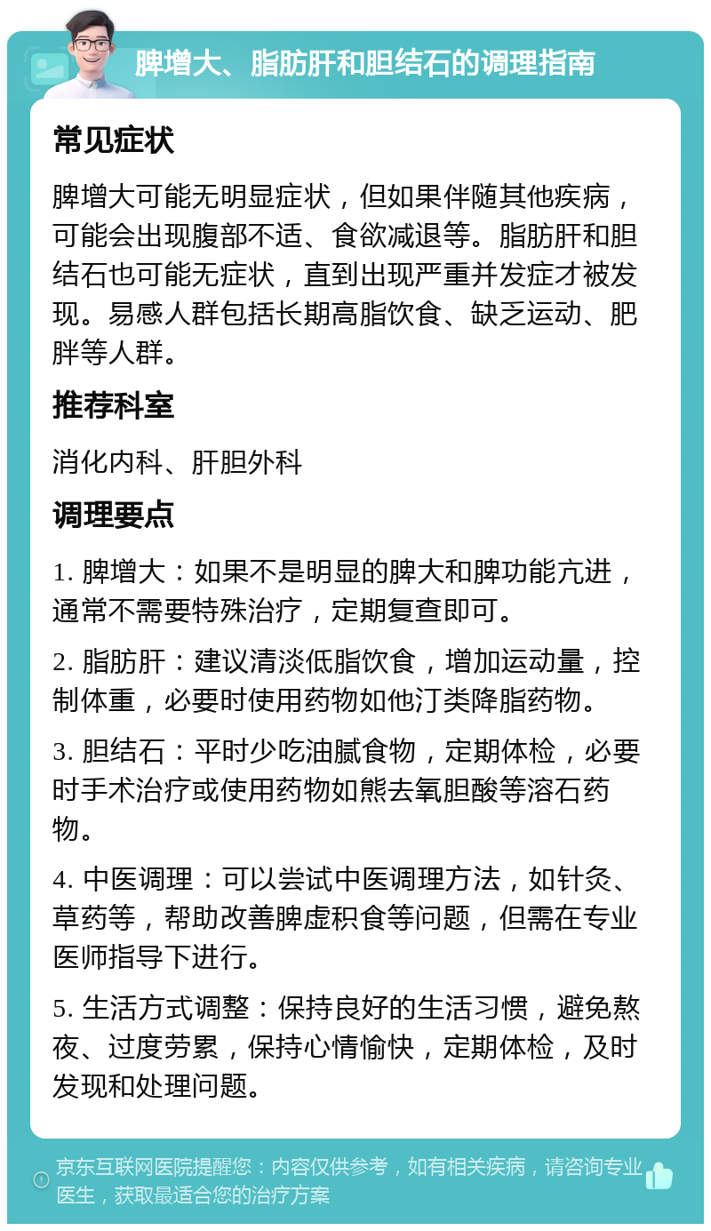 脾增大、脂肪肝和胆结石的调理指南 常见症状 脾增大可能无明显症状，但如果伴随其他疾病，可能会出现腹部不适、食欲减退等。脂肪肝和胆结石也可能无症状，直到出现严重并发症才被发现。易感人群包括长期高脂饮食、缺乏运动、肥胖等人群。 推荐科室 消化内科、肝胆外科 调理要点 1. 脾增大：如果不是明显的脾大和脾功能亢进，通常不需要特殊治疗，定期复查即可。 2. 脂肪肝：建议清淡低脂饮食，增加运动量，控制体重，必要时使用药物如他汀类降脂药物。 3. 胆结石：平时少吃油腻食物，定期体检，必要时手术治疗或使用药物如熊去氧胆酸等溶石药物。 4. 中医调理：可以尝试中医调理方法，如针灸、草药等，帮助改善脾虚积食等问题，但需在专业医师指导下进行。 5. 生活方式调整：保持良好的生活习惯，避免熬夜、过度劳累，保持心情愉快，定期体检，及时发现和处理问题。