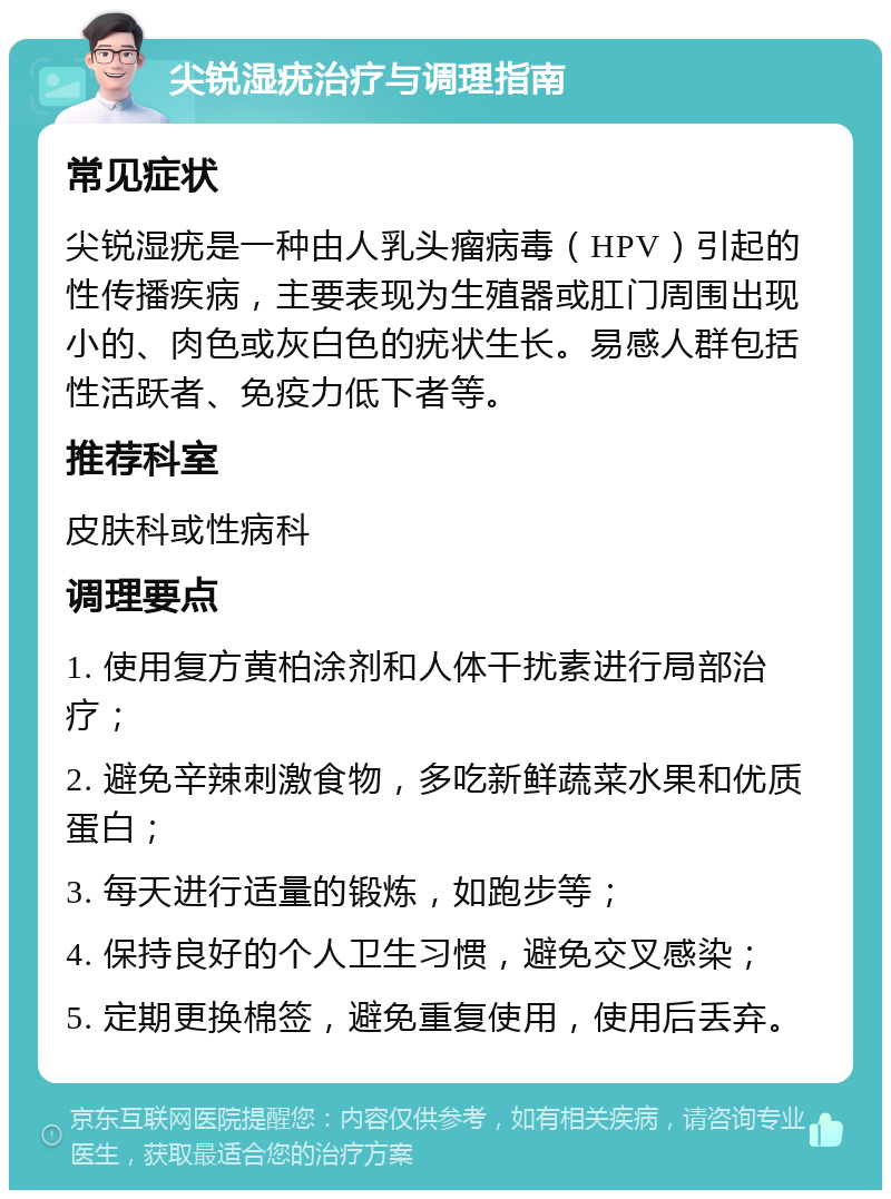 尖锐湿疣治疗与调理指南 常见症状 尖锐湿疣是一种由人乳头瘤病毒（HPV）引起的性传播疾病，主要表现为生殖器或肛门周围出现小的、肉色或灰白色的疣状生长。易感人群包括性活跃者、免疫力低下者等。 推荐科室 皮肤科或性病科 调理要点 1. 使用复方黄柏涂剂和人体干扰素进行局部治疗； 2. 避免辛辣刺激食物，多吃新鲜蔬菜水果和优质蛋白； 3. 每天进行适量的锻炼，如跑步等； 4. 保持良好的个人卫生习惯，避免交叉感染； 5. 定期更换棉签，避免重复使用，使用后丢弃。