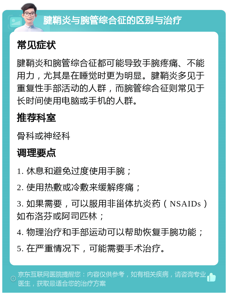 腱鞘炎与腕管综合征的区别与治疗 常见症状 腱鞘炎和腕管综合征都可能导致手腕疼痛、不能用力，尤其是在睡觉时更为明显。腱鞘炎多见于重复性手部活动的人群，而腕管综合征则常见于长时间使用电脑或手机的人群。 推荐科室 骨科或神经科 调理要点 1. 休息和避免过度使用手腕； 2. 使用热敷或冷敷来缓解疼痛； 3. 如果需要，可以服用非甾体抗炎药（NSAIDs）如布洛芬或阿司匹林； 4. 物理治疗和手部运动可以帮助恢复手腕功能； 5. 在严重情况下，可能需要手术治疗。