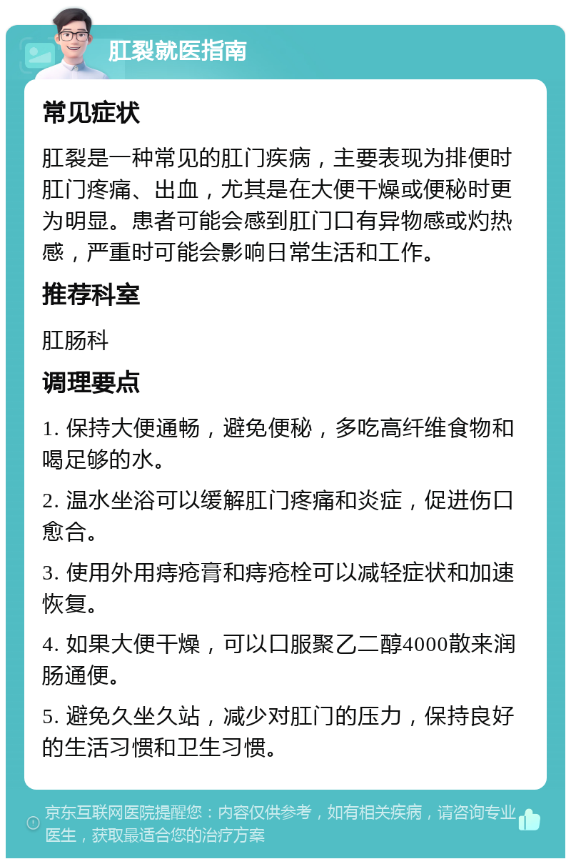 肛裂就医指南 常见症状 肛裂是一种常见的肛门疾病，主要表现为排便时肛门疼痛、出血，尤其是在大便干燥或便秘时更为明显。患者可能会感到肛门口有异物感或灼热感，严重时可能会影响日常生活和工作。 推荐科室 肛肠科 调理要点 1. 保持大便通畅，避免便秘，多吃高纤维食物和喝足够的水。 2. 温水坐浴可以缓解肛门疼痛和炎症，促进伤口愈合。 3. 使用外用痔疮膏和痔疮栓可以减轻症状和加速恢复。 4. 如果大便干燥，可以口服聚乙二醇4000散来润肠通便。 5. 避免久坐久站，减少对肛门的压力，保持良好的生活习惯和卫生习惯。