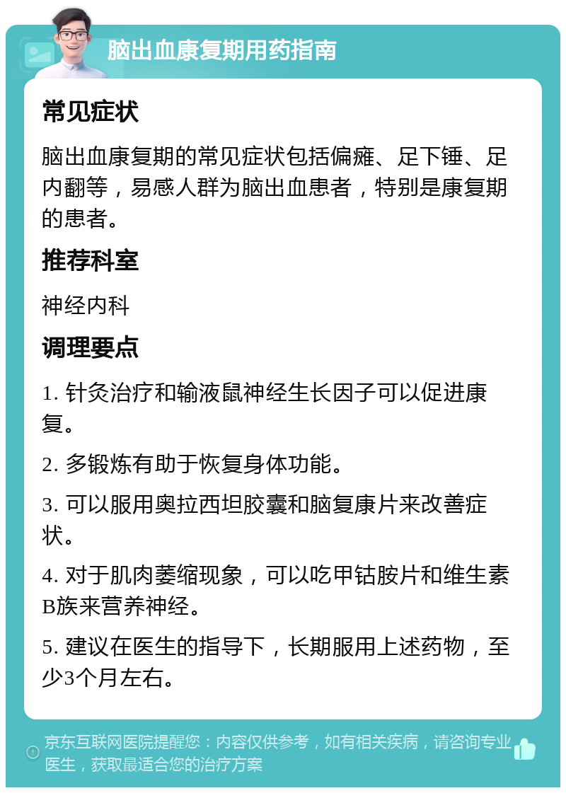 脑出血康复期用药指南 常见症状 脑出血康复期的常见症状包括偏瘫、足下锤、足内翻等，易感人群为脑出血患者，特别是康复期的患者。 推荐科室 神经内科 调理要点 1. 针灸治疗和输液鼠神经生长因子可以促进康复。 2. 多锻炼有助于恢复身体功能。 3. 可以服用奥拉西坦胶囊和脑复康片来改善症状。 4. 对于肌肉萎缩现象，可以吃甲钴胺片和维生素B族来营养神经。 5. 建议在医生的指导下，长期服用上述药物，至少3个月左右。