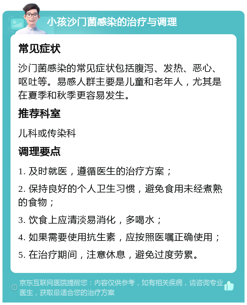 小孩沙门菌感染的治疗与调理 常见症状 沙门菌感染的常见症状包括腹泻、发热、恶心、呕吐等。易感人群主要是儿童和老年人，尤其是在夏季和秋季更容易发生。 推荐科室 儿科或传染科 调理要点 1. 及时就医，遵循医生的治疗方案； 2. 保持良好的个人卫生习惯，避免食用未经煮熟的食物； 3. 饮食上应清淡易消化，多喝水； 4. 如果需要使用抗生素，应按照医嘱正确使用； 5. 在治疗期间，注意休息，避免过度劳累。