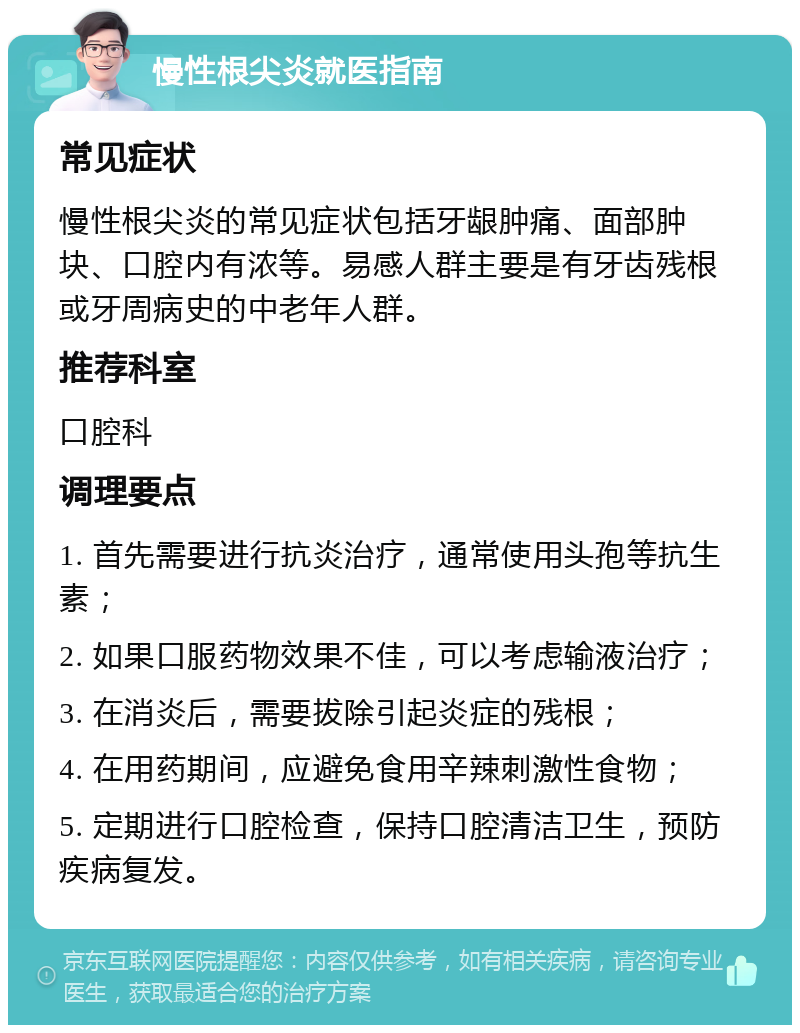 慢性根尖炎就医指南 常见症状 慢性根尖炎的常见症状包括牙龈肿痛、面部肿块、口腔内有浓等。易感人群主要是有牙齿残根或牙周病史的中老年人群。 推荐科室 口腔科 调理要点 1. 首先需要进行抗炎治疗，通常使用头孢等抗生素； 2. 如果口服药物效果不佳，可以考虑输液治疗； 3. 在消炎后，需要拔除引起炎症的残根； 4. 在用药期间，应避免食用辛辣刺激性食物； 5. 定期进行口腔检查，保持口腔清洁卫生，预防疾病复发。