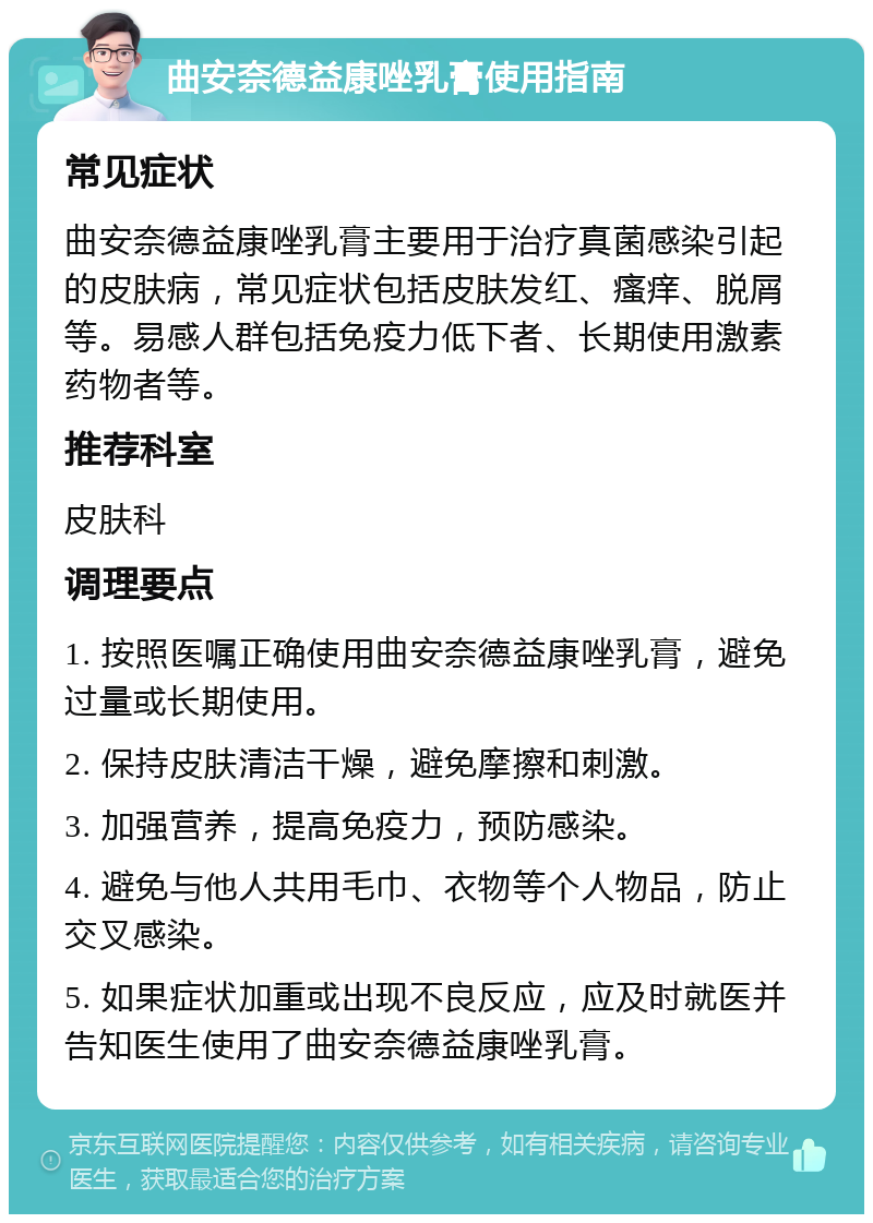 曲安奈德益康唑乳膏使用指南 常见症状 曲安奈德益康唑乳膏主要用于治疗真菌感染引起的皮肤病，常见症状包括皮肤发红、瘙痒、脱屑等。易感人群包括免疫力低下者、长期使用激素药物者等。 推荐科室 皮肤科 调理要点 1. 按照医嘱正确使用曲安奈德益康唑乳膏，避免过量或长期使用。 2. 保持皮肤清洁干燥，避免摩擦和刺激。 3. 加强营养，提高免疫力，预防感染。 4. 避免与他人共用毛巾、衣物等个人物品，防止交叉感染。 5. 如果症状加重或出现不良反应，应及时就医并告知医生使用了曲安奈德益康唑乳膏。