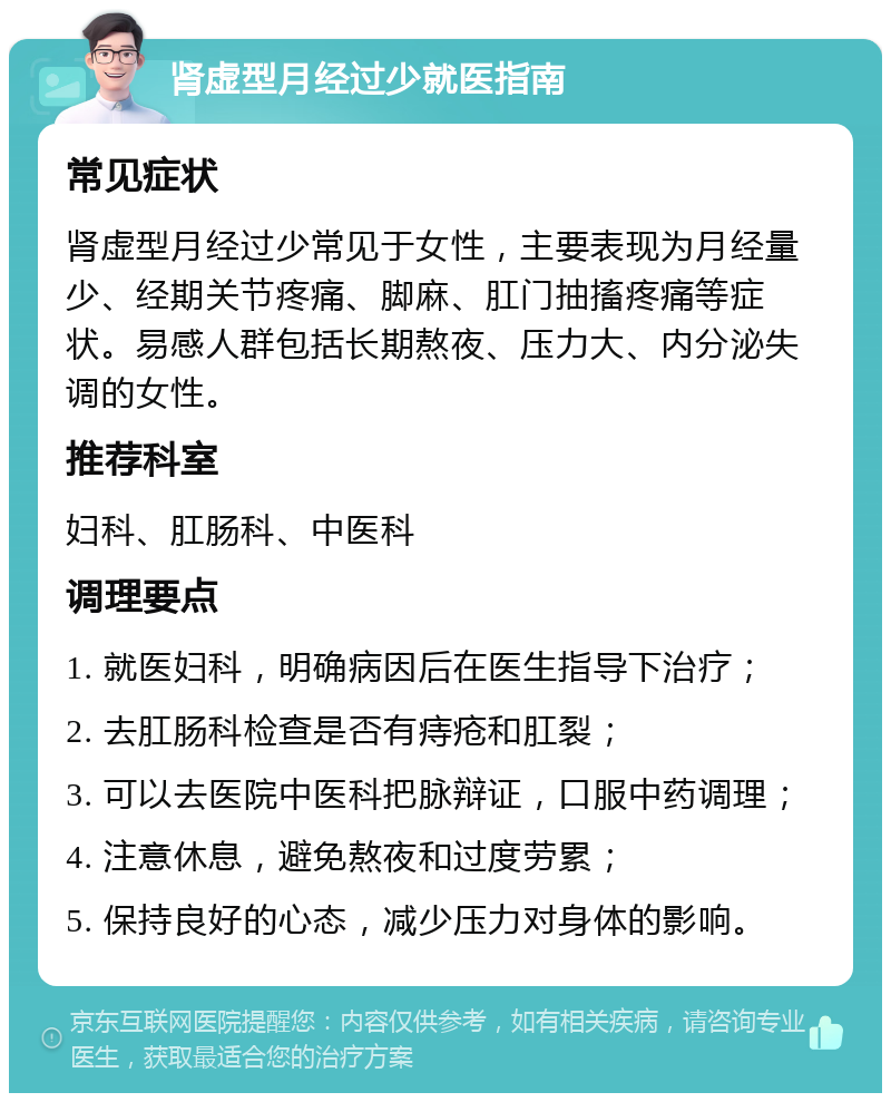 肾虚型月经过少就医指南 常见症状 肾虚型月经过少常见于女性，主要表现为月经量少、经期关节疼痛、脚麻、肛门抽搐疼痛等症状。易感人群包括长期熬夜、压力大、内分泌失调的女性。 推荐科室 妇科、肛肠科、中医科 调理要点 1. 就医妇科，明确病因后在医生指导下治疗； 2. 去肛肠科检查是否有痔疮和肛裂； 3. 可以去医院中医科把脉辩证，口服中药调理； 4. 注意休息，避免熬夜和过度劳累； 5. 保持良好的心态，减少压力对身体的影响。