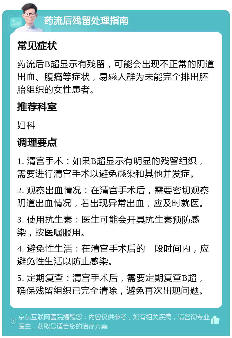 药流后残留处理指南 常见症状 药流后B超显示有残留，可能会出现不正常的阴道出血、腹痛等症状，易感人群为未能完全排出胚胎组织的女性患者。 推荐科室 妇科 调理要点 1. 清宫手术：如果B超显示有明显的残留组织，需要进行清宫手术以避免感染和其他并发症。 2. 观察出血情况：在清宫手术后，需要密切观察阴道出血情况，若出现异常出血，应及时就医。 3. 使用抗生素：医生可能会开具抗生素预防感染，按医嘱服用。 4. 避免性生活：在清宫手术后的一段时间内，应避免性生活以防止感染。 5. 定期复查：清宫手术后，需要定期复查B超，确保残留组织已完全清除，避免再次出现问题。