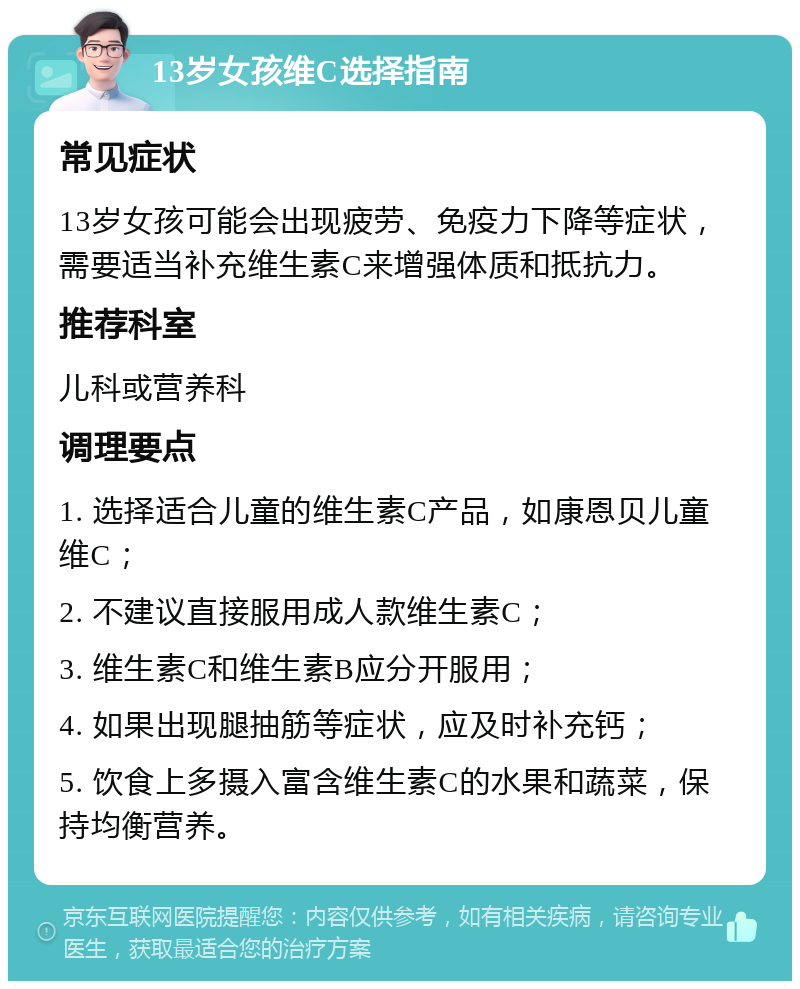 13岁女孩维C选择指南 常见症状 13岁女孩可能会出现疲劳、免疫力下降等症状，需要适当补充维生素C来增强体质和抵抗力。 推荐科室 儿科或营养科 调理要点 1. 选择适合儿童的维生素C产品，如康恩贝儿童维C； 2. 不建议直接服用成人款维生素C； 3. 维生素C和维生素B应分开服用； 4. 如果出现腿抽筋等症状，应及时补充钙； 5. 饮食上多摄入富含维生素C的水果和蔬菜，保持均衡营养。