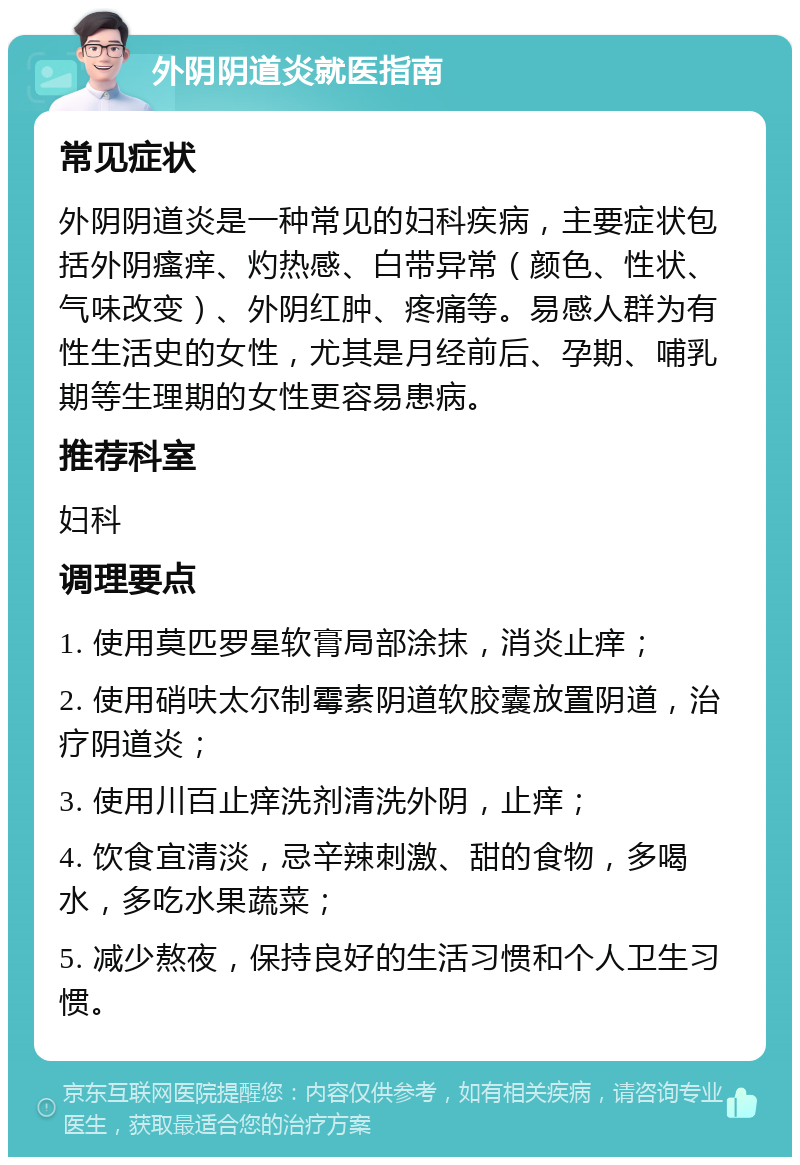 外阴阴道炎就医指南 常见症状 外阴阴道炎是一种常见的妇科疾病，主要症状包括外阴瘙痒、灼热感、白带异常（颜色、性状、气味改变）、外阴红肿、疼痛等。易感人群为有性生活史的女性，尤其是月经前后、孕期、哺乳期等生理期的女性更容易患病。 推荐科室 妇科 调理要点 1. 使用莫匹罗星软膏局部涂抹，消炎止痒； 2. 使用硝呋太尔制霉素阴道软胶囊放置阴道，治疗阴道炎； 3. 使用川百止痒洗剂清洗外阴，止痒； 4. 饮食宜清淡，忌辛辣刺激、甜的食物，多喝水，多吃水果蔬菜； 5. 减少熬夜，保持良好的生活习惯和个人卫生习惯。