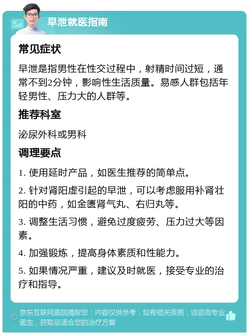 早泄就医指南 常见症状 早泄是指男性在性交过程中，射精时间过短，通常不到2分钟，影响性生活质量。易感人群包括年轻男性、压力大的人群等。 推荐科室 泌尿外科或男科 调理要点 1. 使用延时产品，如医生推荐的简单点。 2. 针对肾阳虚引起的早泄，可以考虑服用补肾壮阳的中药，如金匮肾气丸、右归丸等。 3. 调整生活习惯，避免过度疲劳、压力过大等因素。 4. 加强锻炼，提高身体素质和性能力。 5. 如果情况严重，建议及时就医，接受专业的治疗和指导。