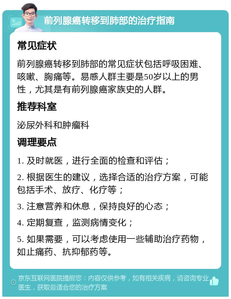 前列腺癌转移到肺部的治疗指南 常见症状 前列腺癌转移到肺部的常见症状包括呼吸困难、咳嗽、胸痛等。易感人群主要是50岁以上的男性，尤其是有前列腺癌家族史的人群。 推荐科室 泌尿外科和肿瘤科 调理要点 1. 及时就医，进行全面的检查和评估； 2. 根据医生的建议，选择合适的治疗方案，可能包括手术、放疗、化疗等； 3. 注意营养和休息，保持良好的心态； 4. 定期复查，监测病情变化； 5. 如果需要，可以考虑使用一些辅助治疗药物，如止痛药、抗抑郁药等。