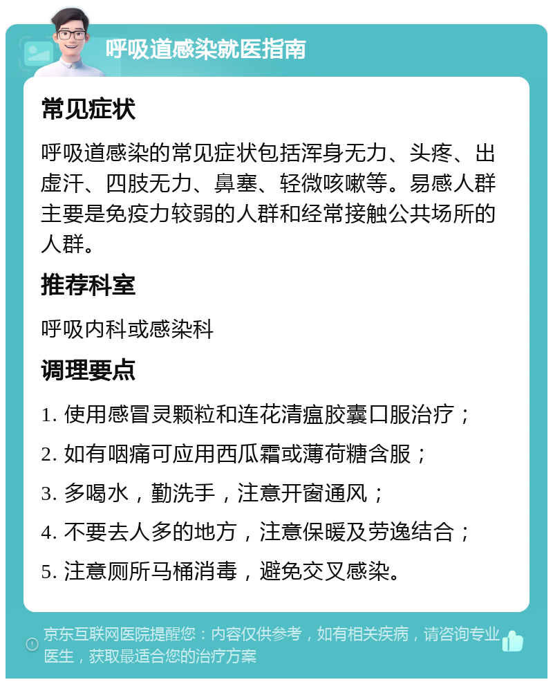 呼吸道感染就医指南 常见症状 呼吸道感染的常见症状包括浑身无力、头疼、出虚汗、四肢无力、鼻塞、轻微咳嗽等。易感人群主要是免疫力较弱的人群和经常接触公共场所的人群。 推荐科室 呼吸内科或感染科 调理要点 1. 使用感冒灵颗粒和连花清瘟胶囊口服治疗； 2. 如有咽痛可应用西瓜霜或薄荷糖含服； 3. 多喝水，勤洗手，注意开窗通风； 4. 不要去人多的地方，注意保暖及劳逸结合； 5. 注意厕所马桶消毒，避免交叉感染。