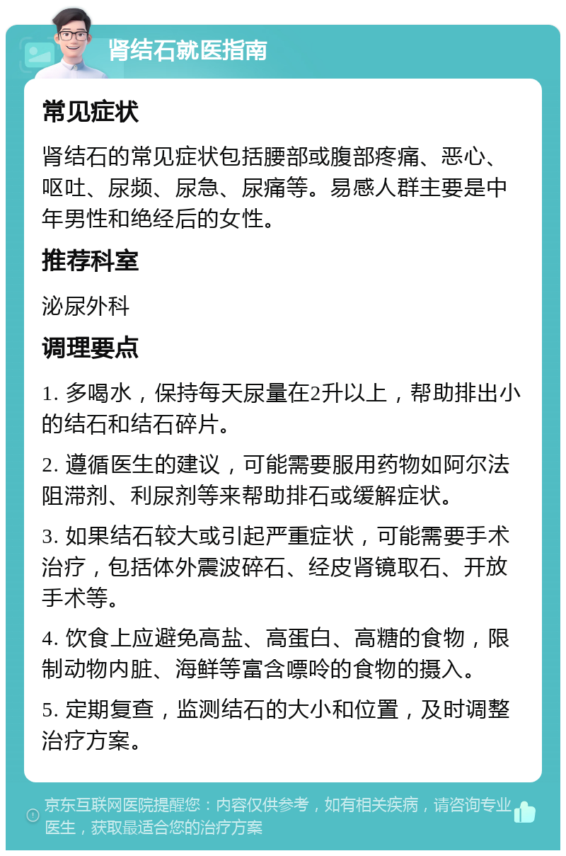 肾结石就医指南 常见症状 肾结石的常见症状包括腰部或腹部疼痛、恶心、呕吐、尿频、尿急、尿痛等。易感人群主要是中年男性和绝经后的女性。 推荐科室 泌尿外科 调理要点 1. 多喝水，保持每天尿量在2升以上，帮助排出小的结石和结石碎片。 2. 遵循医生的建议，可能需要服用药物如阿尔法阻滞剂、利尿剂等来帮助排石或缓解症状。 3. 如果结石较大或引起严重症状，可能需要手术治疗，包括体外震波碎石、经皮肾镜取石、开放手术等。 4. 饮食上应避免高盐、高蛋白、高糖的食物，限制动物内脏、海鲜等富含嘌呤的食物的摄入。 5. 定期复查，监测结石的大小和位置，及时调整治疗方案。