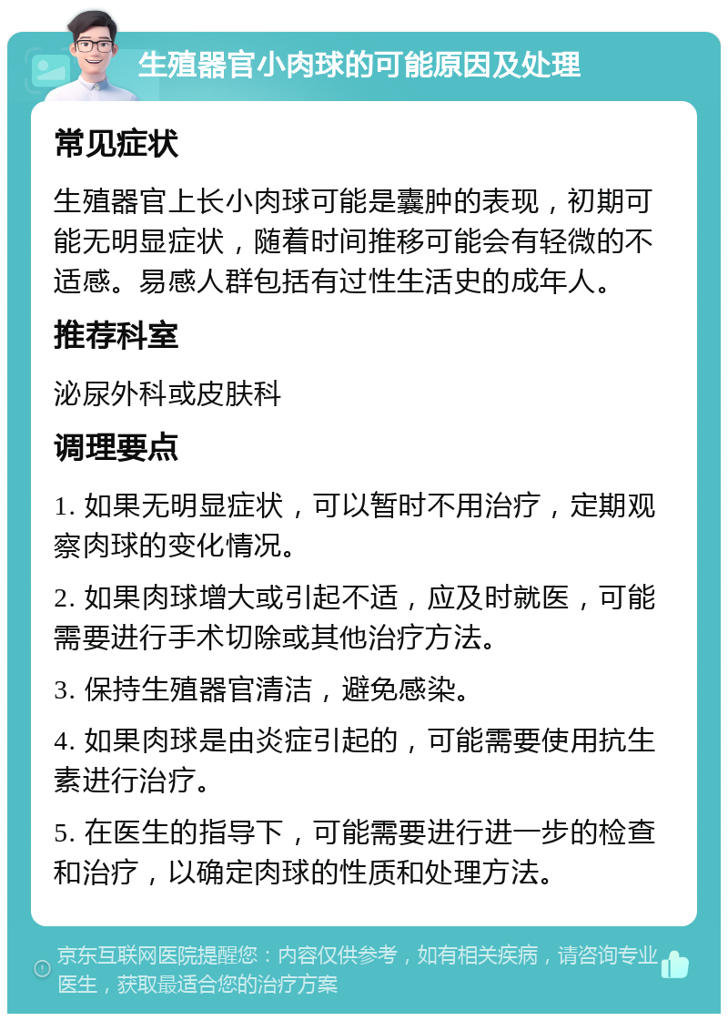 生殖器官小肉球的可能原因及处理 常见症状 生殖器官上长小肉球可能是囊肿的表现，初期可能无明显症状，随着时间推移可能会有轻微的不适感。易感人群包括有过性生活史的成年人。 推荐科室 泌尿外科或皮肤科 调理要点 1. 如果无明显症状，可以暂时不用治疗，定期观察肉球的变化情况。 2. 如果肉球增大或引起不适，应及时就医，可能需要进行手术切除或其他治疗方法。 3. 保持生殖器官清洁，避免感染。 4. 如果肉球是由炎症引起的，可能需要使用抗生素进行治疗。 5. 在医生的指导下，可能需要进行进一步的检查和治疗，以确定肉球的性质和处理方法。