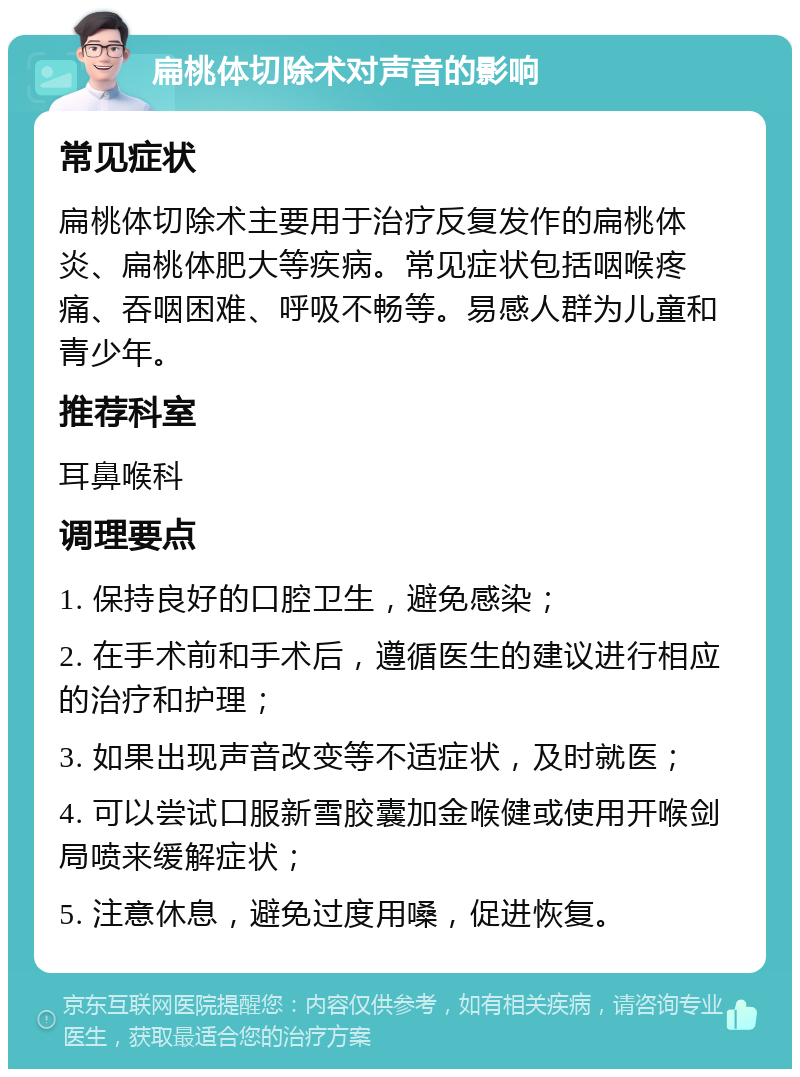 扁桃体切除术对声音的影响 常见症状 扁桃体切除术主要用于治疗反复发作的扁桃体炎、扁桃体肥大等疾病。常见症状包括咽喉疼痛、吞咽困难、呼吸不畅等。易感人群为儿童和青少年。 推荐科室 耳鼻喉科 调理要点 1. 保持良好的口腔卫生，避免感染； 2. 在手术前和手术后，遵循医生的建议进行相应的治疗和护理； 3. 如果出现声音改变等不适症状，及时就医； 4. 可以尝试口服新雪胶囊加金喉健或使用开喉剑局喷来缓解症状； 5. 注意休息，避免过度用嗓，促进恢复。