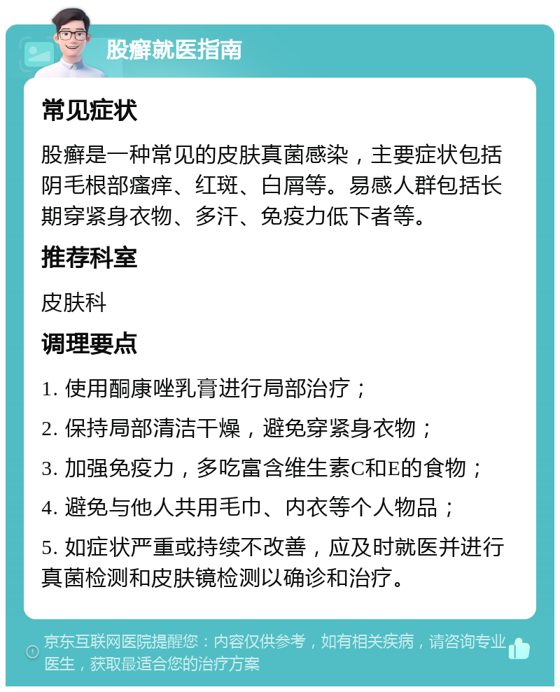 股癣就医指南 常见症状 股癣是一种常见的皮肤真菌感染，主要症状包括阴毛根部瘙痒、红斑、白屑等。易感人群包括长期穿紧身衣物、多汗、免疫力低下者等。 推荐科室 皮肤科 调理要点 1. 使用酮康唑乳膏进行局部治疗； 2. 保持局部清洁干燥，避免穿紧身衣物； 3. 加强免疫力，多吃富含维生素C和E的食物； 4. 避免与他人共用毛巾、内衣等个人物品； 5. 如症状严重或持续不改善，应及时就医并进行真菌检测和皮肤镜检测以确诊和治疗。