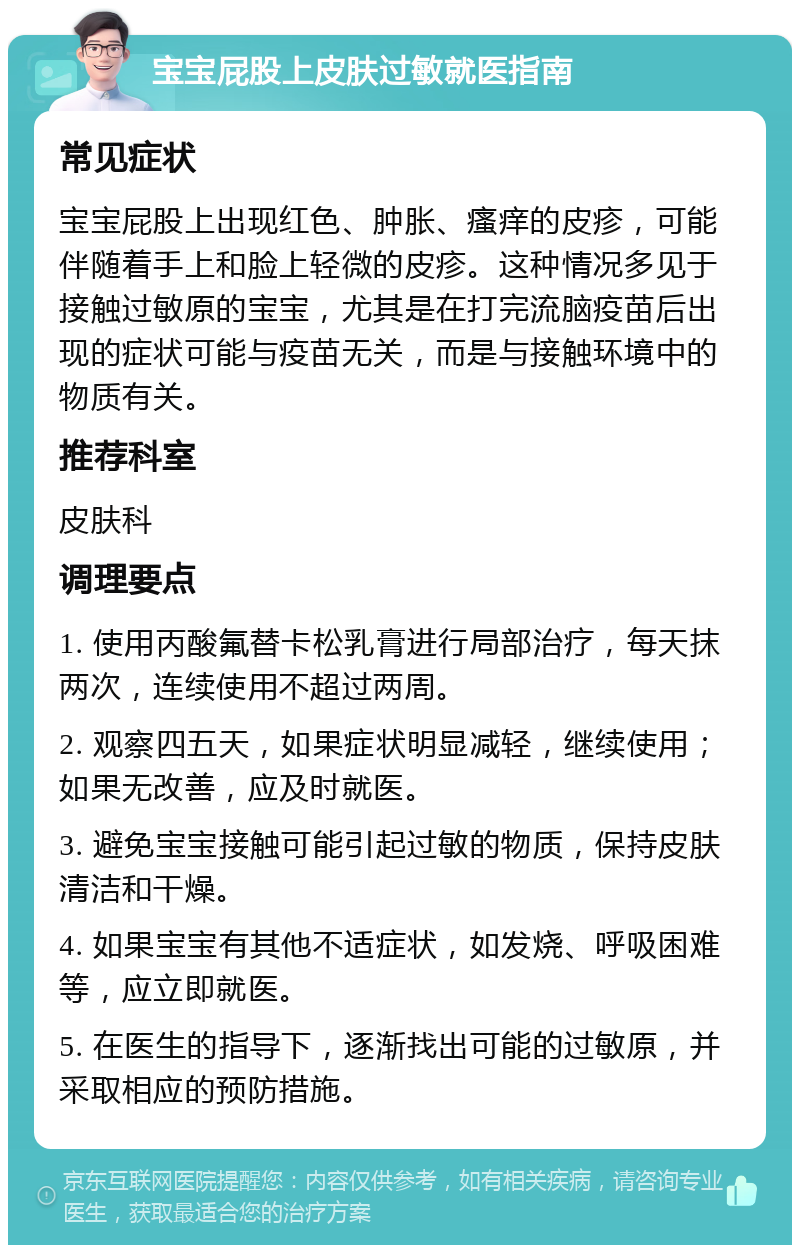 宝宝屁股上皮肤过敏就医指南 常见症状 宝宝屁股上出现红色、肿胀、瘙痒的皮疹，可能伴随着手上和脸上轻微的皮疹。这种情况多见于接触过敏原的宝宝，尤其是在打完流脑疫苗后出现的症状可能与疫苗无关，而是与接触环境中的物质有关。 推荐科室 皮肤科 调理要点 1. 使用丙酸氟替卡松乳膏进行局部治疗，每天抹两次，连续使用不超过两周。 2. 观察四五天，如果症状明显减轻，继续使用；如果无改善，应及时就医。 3. 避免宝宝接触可能引起过敏的物质，保持皮肤清洁和干燥。 4. 如果宝宝有其他不适症状，如发烧、呼吸困难等，应立即就医。 5. 在医生的指导下，逐渐找出可能的过敏原，并采取相应的预防措施。