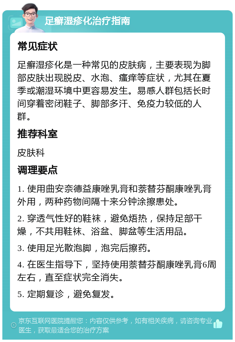 足癣湿疹化治疗指南 常见症状 足癣湿疹化是一种常见的皮肤病，主要表现为脚部皮肤出现脱皮、水泡、瘙痒等症状，尤其在夏季或潮湿环境中更容易发生。易感人群包括长时间穿着密闭鞋子、脚部多汗、免疫力较低的人群。 推荐科室 皮肤科 调理要点 1. 使用曲安奈德益康唑乳膏和萘替芬酮康唑乳膏外用，两种药物间隔十来分钟涂擦患处。 2. 穿透气性好的鞋袜，避免焐热，保持足部干燥，不共用鞋袜、浴盆、脚盆等生活用品。 3. 使用足光散泡脚，泡完后擦药。 4. 在医生指导下，坚持使用萘替芬酮康唑乳膏6周左右，直至症状完全消失。 5. 定期复诊，避免复发。