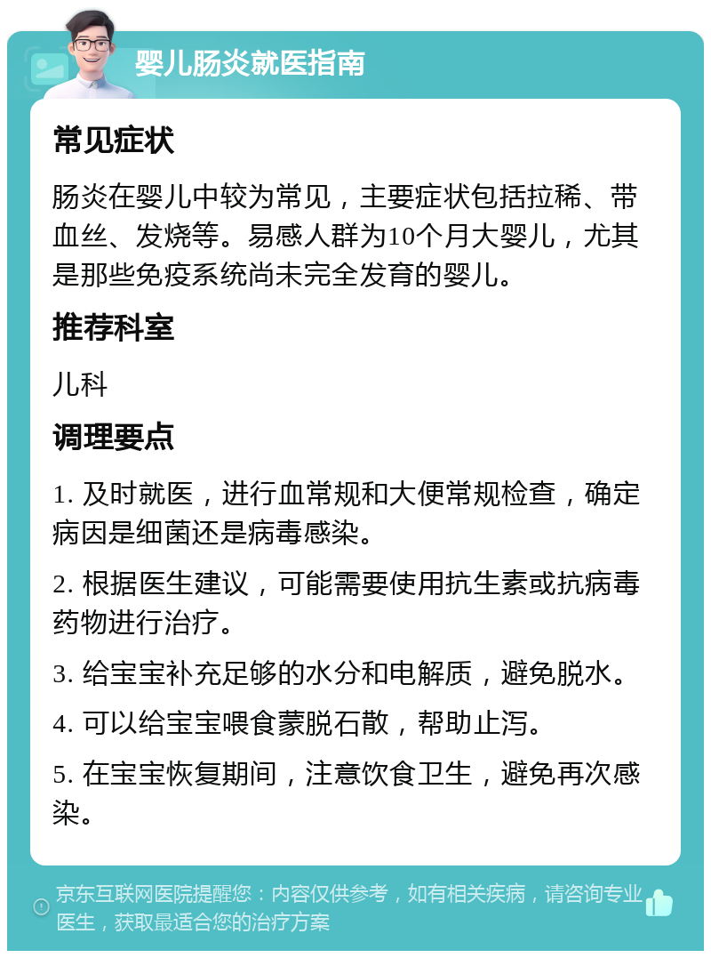 婴儿肠炎就医指南 常见症状 肠炎在婴儿中较为常见，主要症状包括拉稀、带血丝、发烧等。易感人群为10个月大婴儿，尤其是那些免疫系统尚未完全发育的婴儿。 推荐科室 儿科 调理要点 1. 及时就医，进行血常规和大便常规检查，确定病因是细菌还是病毒感染。 2. 根据医生建议，可能需要使用抗生素或抗病毒药物进行治疗。 3. 给宝宝补充足够的水分和电解质，避免脱水。 4. 可以给宝宝喂食蒙脱石散，帮助止泻。 5. 在宝宝恢复期间，注意饮食卫生，避免再次感染。