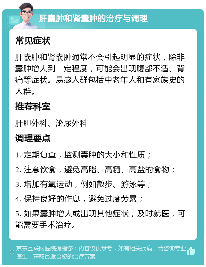 肝囊肿和肾囊肿的治疗与调理 常见症状 肝囊肿和肾囊肿通常不会引起明显的症状，除非囊肿增大到一定程度，可能会出现腹部不适、背痛等症状。易感人群包括中老年人和有家族史的人群。 推荐科室 肝胆外科、泌尿外科 调理要点 1. 定期复查，监测囊肿的大小和性质； 2. 注意饮食，避免高脂、高糖、高盐的食物； 3. 增加有氧运动，例如散步、游泳等； 4. 保持良好的作息，避免过度劳累； 5. 如果囊肿增大或出现其他症状，及时就医，可能需要手术治疗。