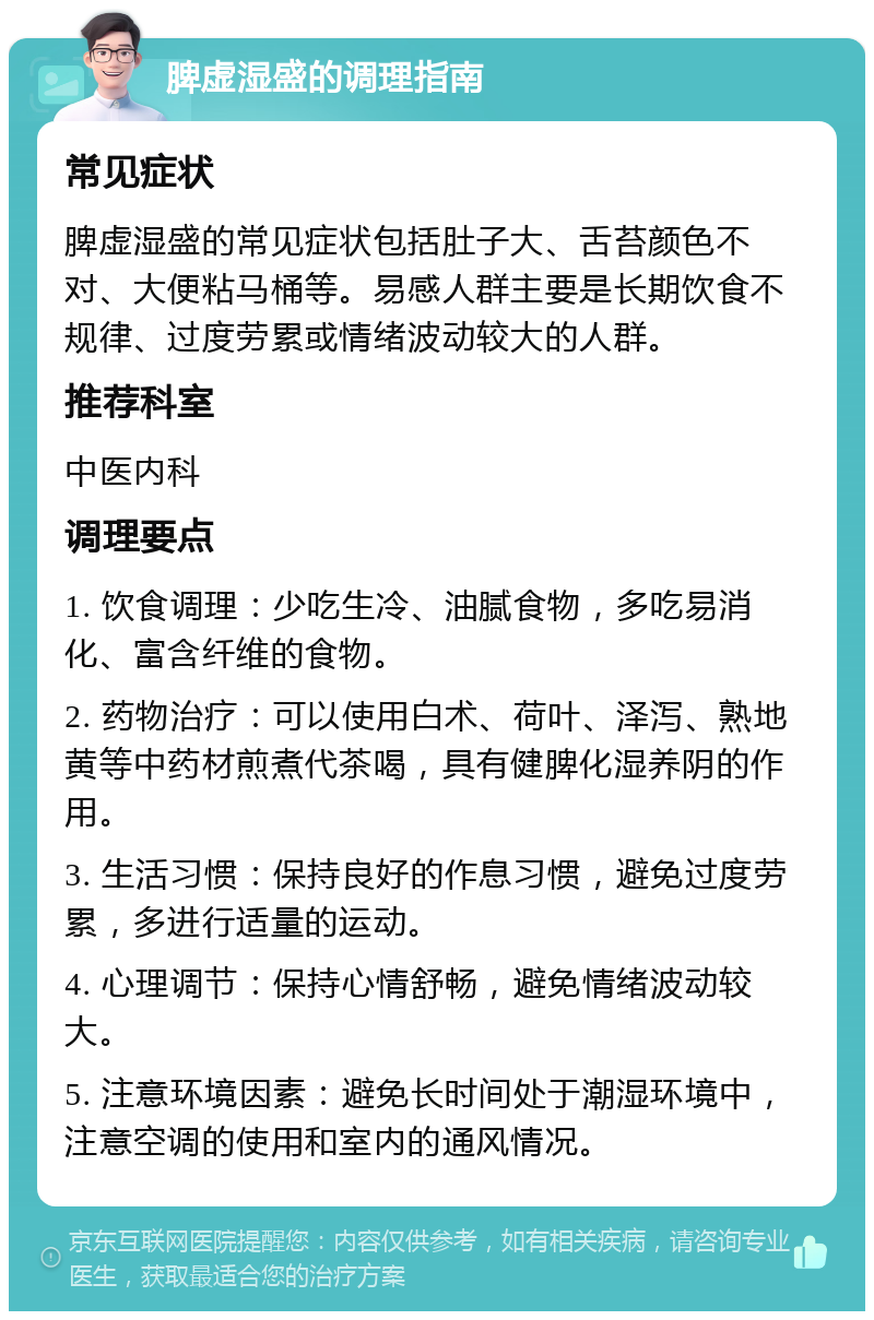 脾虚湿盛的调理指南 常见症状 脾虚湿盛的常见症状包括肚子大、舌苔颜色不对、大便粘马桶等。易感人群主要是长期饮食不规律、过度劳累或情绪波动较大的人群。 推荐科室 中医内科 调理要点 1. 饮食调理：少吃生冷、油腻食物，多吃易消化、富含纤维的食物。 2. 药物治疗：可以使用白术、荷叶、泽泻、熟地黄等中药材煎煮代茶喝，具有健脾化湿养阴的作用。 3. 生活习惯：保持良好的作息习惯，避免过度劳累，多进行适量的运动。 4. 心理调节：保持心情舒畅，避免情绪波动较大。 5. 注意环境因素：避免长时间处于潮湿环境中，注意空调的使用和室内的通风情况。