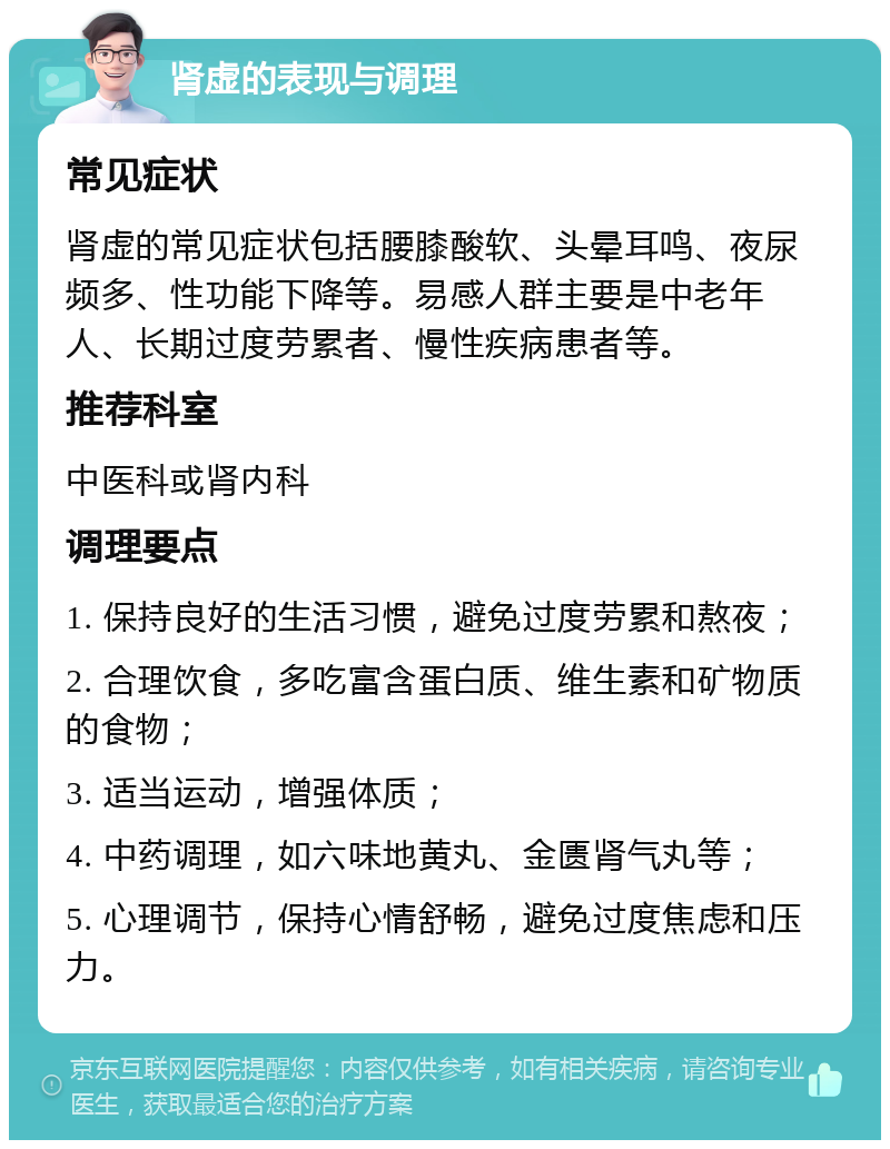 肾虚的表现与调理 常见症状 肾虚的常见症状包括腰膝酸软、头晕耳鸣、夜尿频多、性功能下降等。易感人群主要是中老年人、长期过度劳累者、慢性疾病患者等。 推荐科室 中医科或肾内科 调理要点 1. 保持良好的生活习惯，避免过度劳累和熬夜； 2. 合理饮食，多吃富含蛋白质、维生素和矿物质的食物； 3. 适当运动，增强体质； 4. 中药调理，如六味地黄丸、金匮肾气丸等； 5. 心理调节，保持心情舒畅，避免过度焦虑和压力。