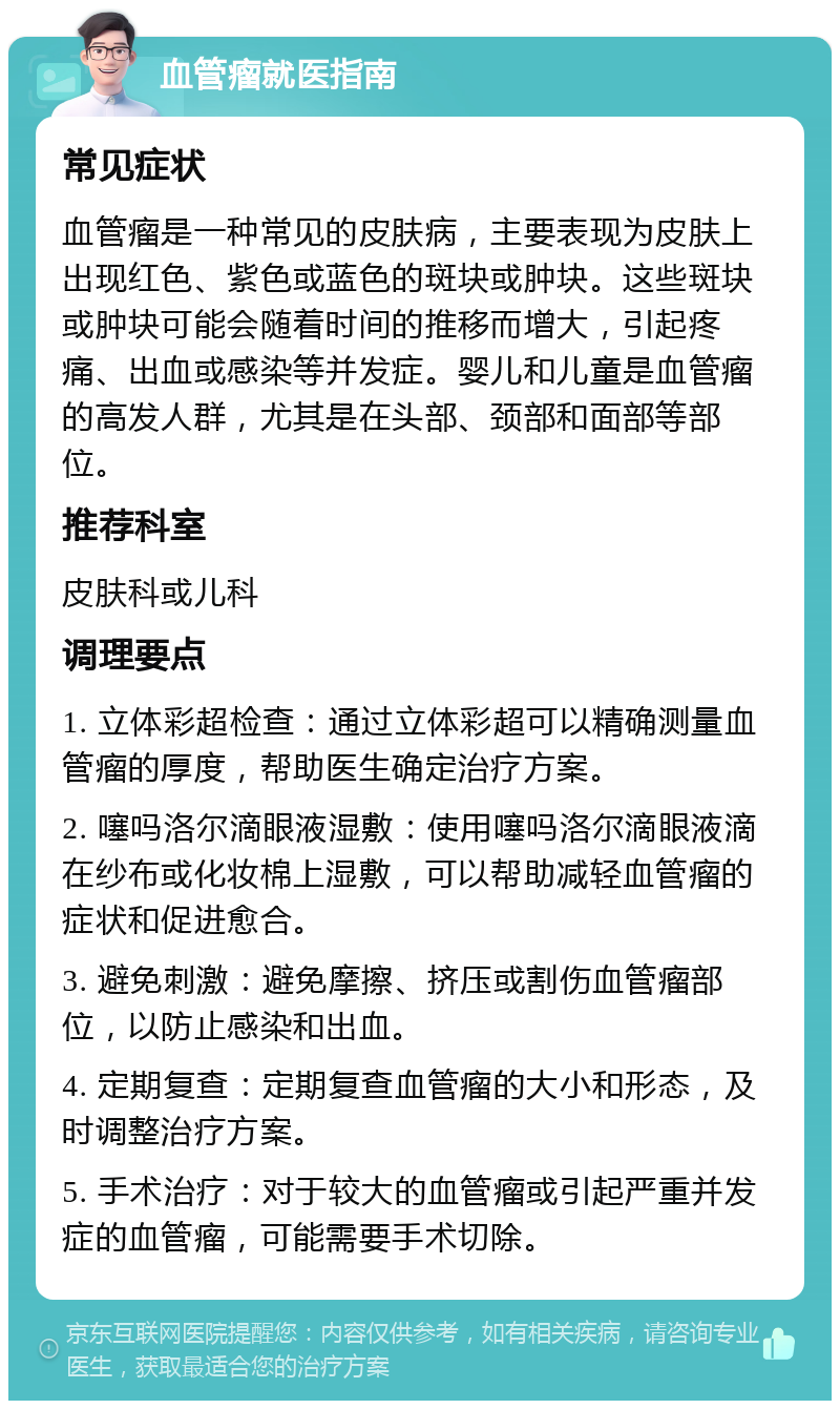 血管瘤就医指南 常见症状 血管瘤是一种常见的皮肤病，主要表现为皮肤上出现红色、紫色或蓝色的斑块或肿块。这些斑块或肿块可能会随着时间的推移而增大，引起疼痛、出血或感染等并发症。婴儿和儿童是血管瘤的高发人群，尤其是在头部、颈部和面部等部位。 推荐科室 皮肤科或儿科 调理要点 1. 立体彩超检查：通过立体彩超可以精确测量血管瘤的厚度，帮助医生确定治疗方案。 2. 噻吗洛尔滴眼液湿敷：使用噻吗洛尔滴眼液滴在纱布或化妆棉上湿敷，可以帮助减轻血管瘤的症状和促进愈合。 3. 避免刺激：避免摩擦、挤压或割伤血管瘤部位，以防止感染和出血。 4. 定期复查：定期复查血管瘤的大小和形态，及时调整治疗方案。 5. 手术治疗：对于较大的血管瘤或引起严重并发症的血管瘤，可能需要手术切除。