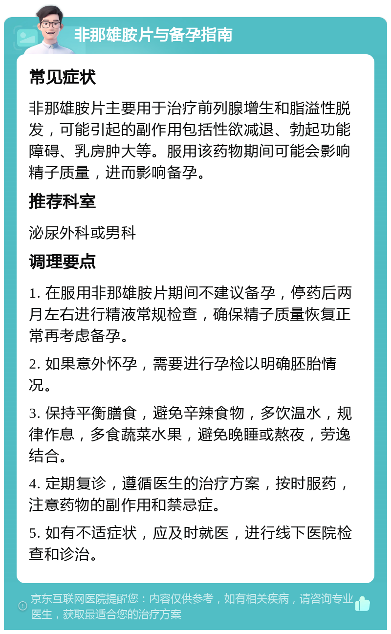 非那雄胺片与备孕指南 常见症状 非那雄胺片主要用于治疗前列腺增生和脂溢性脱发，可能引起的副作用包括性欲减退、勃起功能障碍、乳房肿大等。服用该药物期间可能会影响精子质量，进而影响备孕。 推荐科室 泌尿外科或男科 调理要点 1. 在服用非那雄胺片期间不建议备孕，停药后两月左右进行精液常规检查，确保精子质量恢复正常再考虑备孕。 2. 如果意外怀孕，需要进行孕检以明确胚胎情况。 3. 保持平衡膳食，避免辛辣食物，多饮温水，规律作息，多食蔬菜水果，避免晚睡或熬夜，劳逸结合。 4. 定期复诊，遵循医生的治疗方案，按时服药，注意药物的副作用和禁忌症。 5. 如有不适症状，应及时就医，进行线下医院检查和诊治。