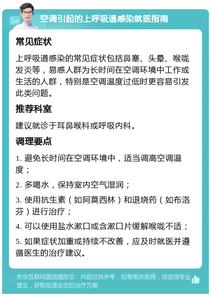 空调引起的上呼吸道感染就医指南 常见症状 上呼吸道感染的常见症状包括鼻塞、头晕、喉咙发炎等，易感人群为长时间在空调环境中工作或生活的人群，特别是空调温度过低时更容易引发此类问题。 推荐科室 建议就诊于耳鼻喉科或呼吸内科。 调理要点 1. 避免长时间在空调环境中，适当调高空调温度； 2. 多喝水，保持室内空气湿润； 3. 使用抗生素（如阿莫西林）和退烧药（如布洛芬）进行治疗； 4. 可以使用盐水漱口或含漱口片缓解喉咙不适； 5. 如果症状加重或持续不改善，应及时就医并遵循医生的治疗建议。