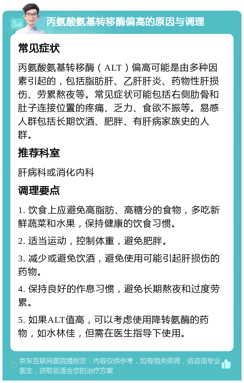 丙氨酸氨基转移酶偏高的原因与调理 常见症状 丙氨酸氨基转移酶（ALT）偏高可能是由多种因素引起的，包括脂肪肝、乙肝肝炎、药物性肝损伤、劳累熬夜等。常见症状可能包括右侧肋骨和肚子连接位置的疼痛、乏力、食欲不振等。易感人群包括长期饮酒、肥胖、有肝病家族史的人群。 推荐科室 肝病科或消化内科 调理要点 1. 饮食上应避免高脂肪、高糖分的食物，多吃新鲜蔬菜和水果，保持健康的饮食习惯。 2. 适当运动，控制体重，避免肥胖。 3. 减少或避免饮酒，避免使用可能引起肝损伤的药物。 4. 保持良好的作息习惯，避免长期熬夜和过度劳累。 5. 如果ALT值高，可以考虑使用降转氨酶的药物，如水林佳，但需在医生指导下使用。