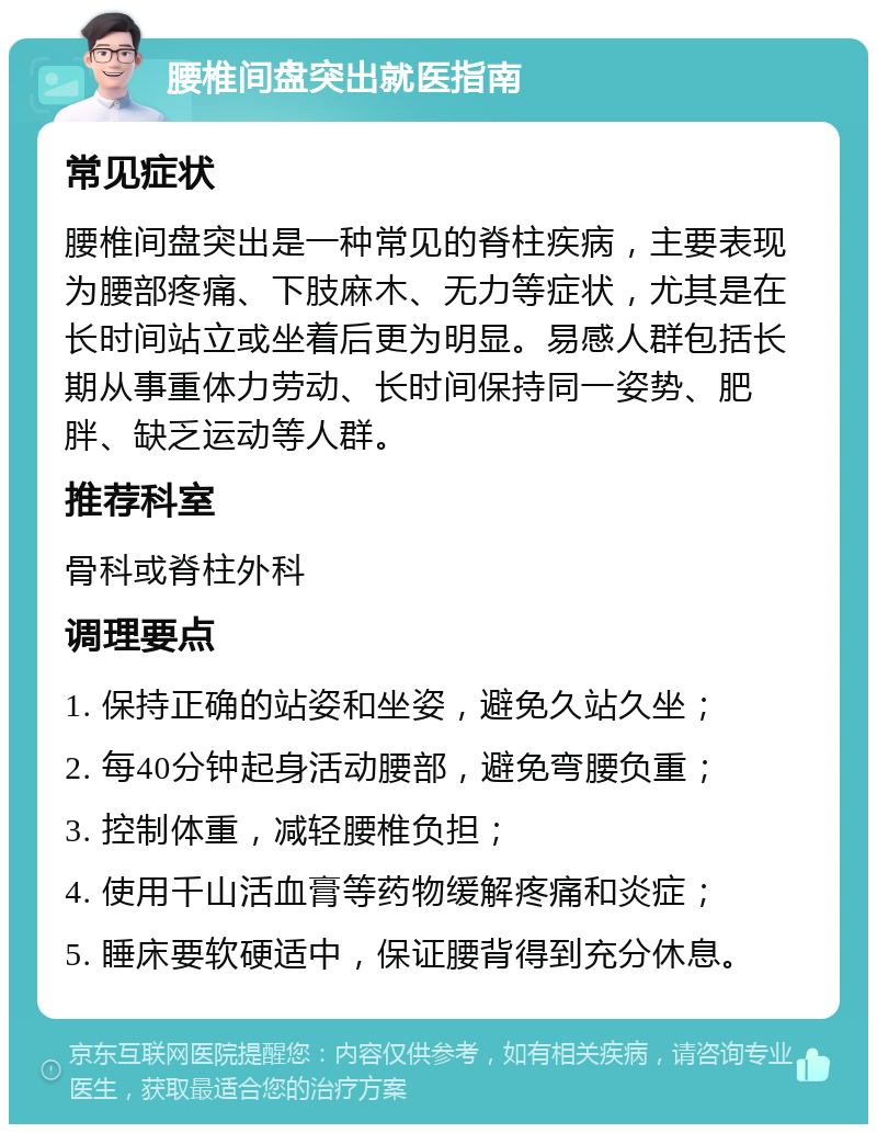 腰椎间盘突出就医指南 常见症状 腰椎间盘突出是一种常见的脊柱疾病，主要表现为腰部疼痛、下肢麻木、无力等症状，尤其是在长时间站立或坐着后更为明显。易感人群包括长期从事重体力劳动、长时间保持同一姿势、肥胖、缺乏运动等人群。 推荐科室 骨科或脊柱外科 调理要点 1. 保持正确的站姿和坐姿，避免久站久坐； 2. 每40分钟起身活动腰部，避免弯腰负重； 3. 控制体重，减轻腰椎负担； 4. 使用千山活血膏等药物缓解疼痛和炎症； 5. 睡床要软硬适中，保证腰背得到充分休息。