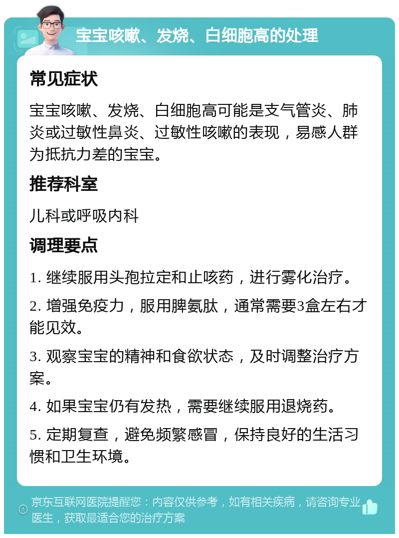 宝宝咳嗽、发烧、白细胞高的处理 常见症状 宝宝咳嗽、发烧、白细胞高可能是支气管炎、肺炎或过敏性鼻炎、过敏性咳嗽的表现，易感人群为抵抗力差的宝宝。 推荐科室 儿科或呼吸内科 调理要点 1. 继续服用头孢拉定和止咳药，进行雾化治疗。 2. 增强免疫力，服用脾氨肽，通常需要3盒左右才能见效。 3. 观察宝宝的精神和食欲状态，及时调整治疗方案。 4. 如果宝宝仍有发热，需要继续服用退烧药。 5. 定期复查，避免频繁感冒，保持良好的生活习惯和卫生环境。