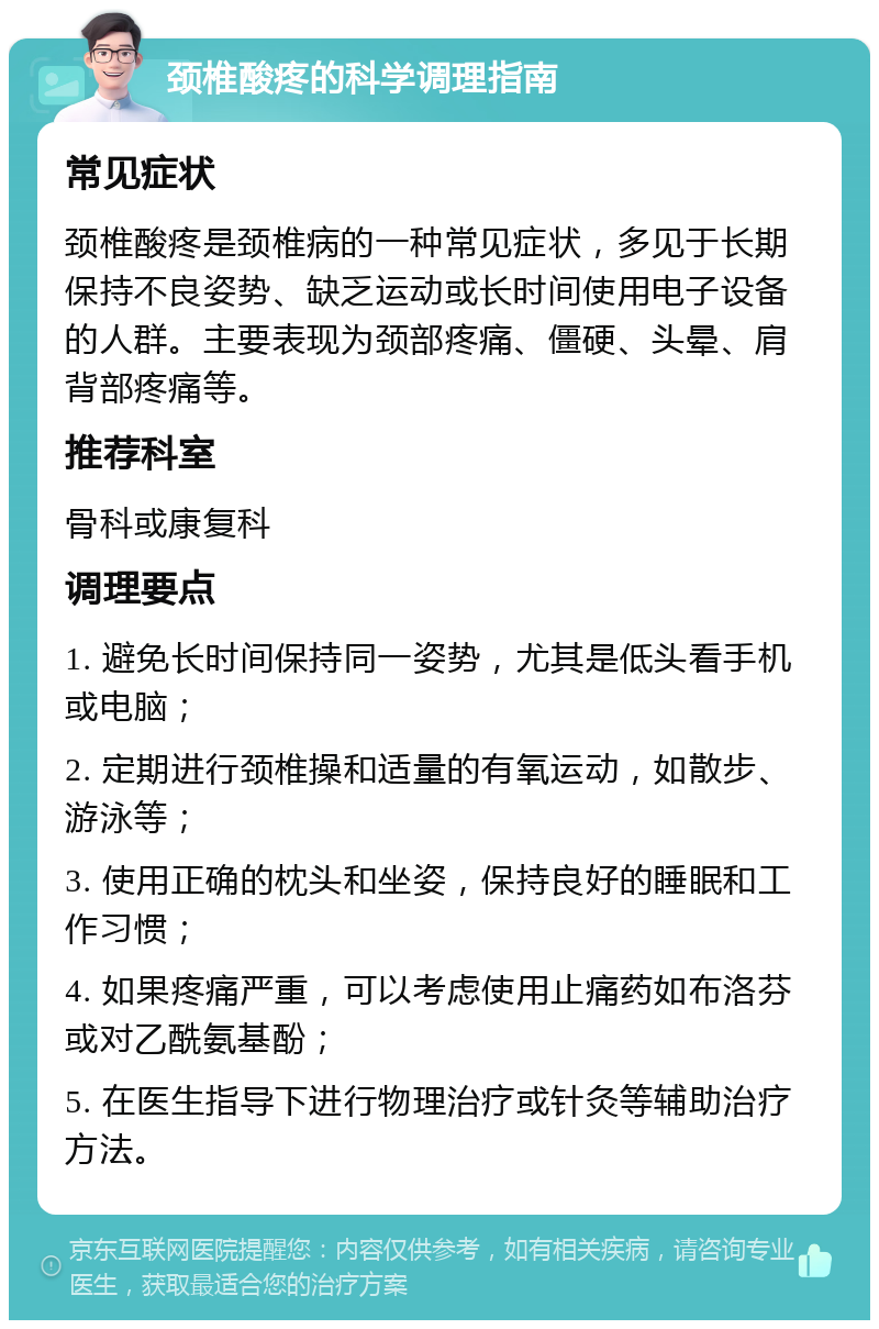 颈椎酸疼的科学调理指南 常见症状 颈椎酸疼是颈椎病的一种常见症状，多见于长期保持不良姿势、缺乏运动或长时间使用电子设备的人群。主要表现为颈部疼痛、僵硬、头晕、肩背部疼痛等。 推荐科室 骨科或康复科 调理要点 1. 避免长时间保持同一姿势，尤其是低头看手机或电脑； 2. 定期进行颈椎操和适量的有氧运动，如散步、游泳等； 3. 使用正确的枕头和坐姿，保持良好的睡眠和工作习惯； 4. 如果疼痛严重，可以考虑使用止痛药如布洛芬或对乙酰氨基酚； 5. 在医生指导下进行物理治疗或针灸等辅助治疗方法。