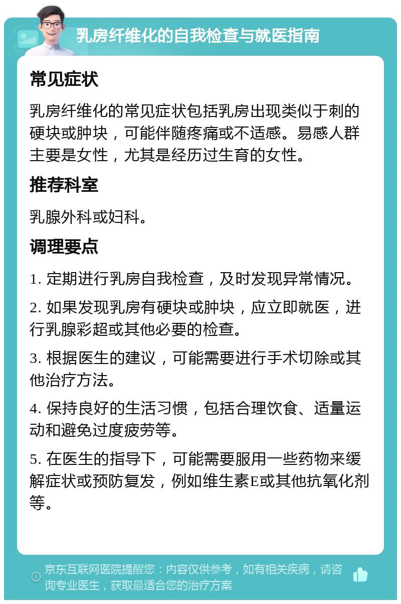 乳房纤维化的自我检查与就医指南 常见症状 乳房纤维化的常见症状包括乳房出现类似于刺的硬块或肿块，可能伴随疼痛或不适感。易感人群主要是女性，尤其是经历过生育的女性。 推荐科室 乳腺外科或妇科。 调理要点 1. 定期进行乳房自我检查，及时发现异常情况。 2. 如果发现乳房有硬块或肿块，应立即就医，进行乳腺彩超或其他必要的检查。 3. 根据医生的建议，可能需要进行手术切除或其他治疗方法。 4. 保持良好的生活习惯，包括合理饮食、适量运动和避免过度疲劳等。 5. 在医生的指导下，可能需要服用一些药物来缓解症状或预防复发，例如维生素E或其他抗氧化剂等。