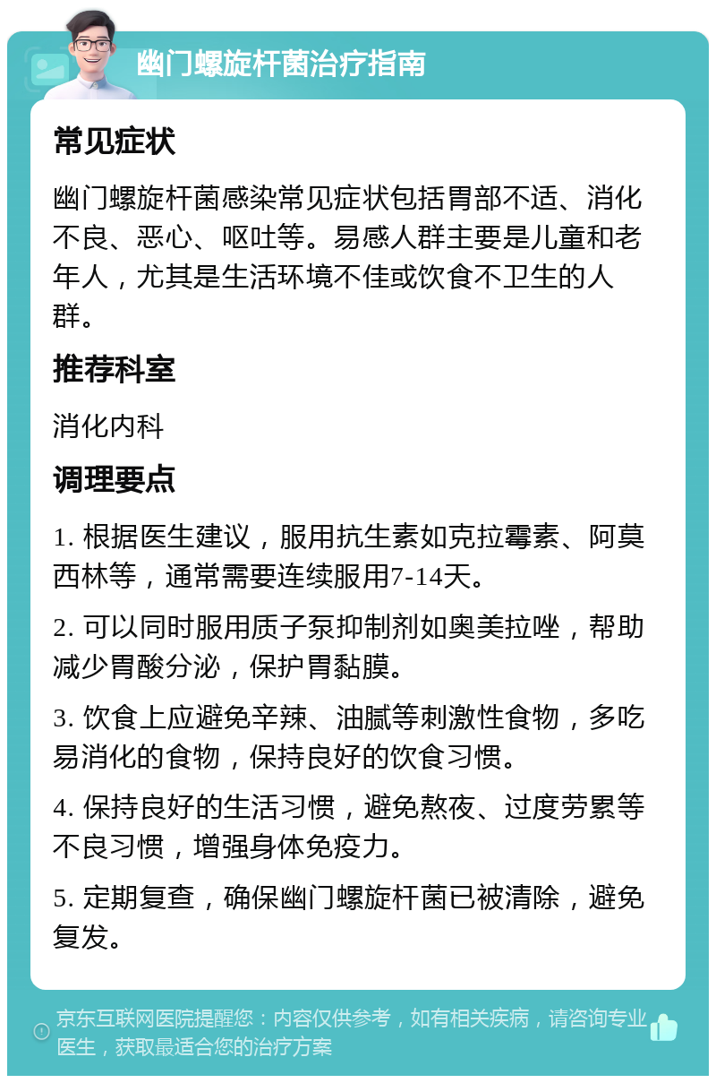 幽门螺旋杆菌治疗指南 常见症状 幽门螺旋杆菌感染常见症状包括胃部不适、消化不良、恶心、呕吐等。易感人群主要是儿童和老年人，尤其是生活环境不佳或饮食不卫生的人群。 推荐科室 消化内科 调理要点 1. 根据医生建议，服用抗生素如克拉霉素、阿莫西林等，通常需要连续服用7-14天。 2. 可以同时服用质子泵抑制剂如奥美拉唑，帮助减少胃酸分泌，保护胃黏膜。 3. 饮食上应避免辛辣、油腻等刺激性食物，多吃易消化的食物，保持良好的饮食习惯。 4. 保持良好的生活习惯，避免熬夜、过度劳累等不良习惯，增强身体免疫力。 5. 定期复查，确保幽门螺旋杆菌已被清除，避免复发。