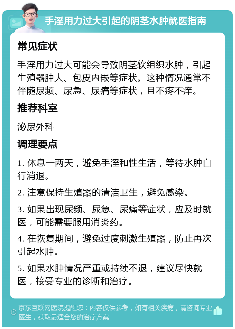 手淫用力过大引起的阴茎水肿就医指南 常见症状 手淫用力过大可能会导致阴茎软组织水肿，引起生殖器肿大、包皮内嵌等症状。这种情况通常不伴随尿频、尿急、尿痛等症状，且不疼不痒。 推荐科室 泌尿外科 调理要点 1. 休息一两天，避免手淫和性生活，等待水肿自行消退。 2. 注意保持生殖器的清洁卫生，避免感染。 3. 如果出现尿频、尿急、尿痛等症状，应及时就医，可能需要服用消炎药。 4. 在恢复期间，避免过度刺激生殖器，防止再次引起水肿。 5. 如果水肿情况严重或持续不退，建议尽快就医，接受专业的诊断和治疗。