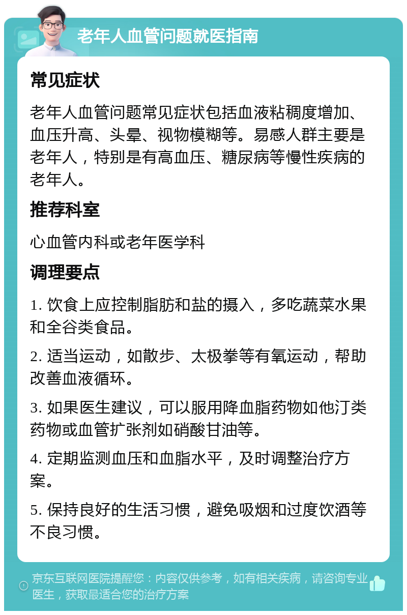 老年人血管问题就医指南 常见症状 老年人血管问题常见症状包括血液粘稠度增加、血压升高、头晕、视物模糊等。易感人群主要是老年人，特别是有高血压、糖尿病等慢性疾病的老年人。 推荐科室 心血管内科或老年医学科 调理要点 1. 饮食上应控制脂肪和盐的摄入，多吃蔬菜水果和全谷类食品。 2. 适当运动，如散步、太极拳等有氧运动，帮助改善血液循环。 3. 如果医生建议，可以服用降血脂药物如他汀类药物或血管扩张剂如硝酸甘油等。 4. 定期监测血压和血脂水平，及时调整治疗方案。 5. 保持良好的生活习惯，避免吸烟和过度饮酒等不良习惯。