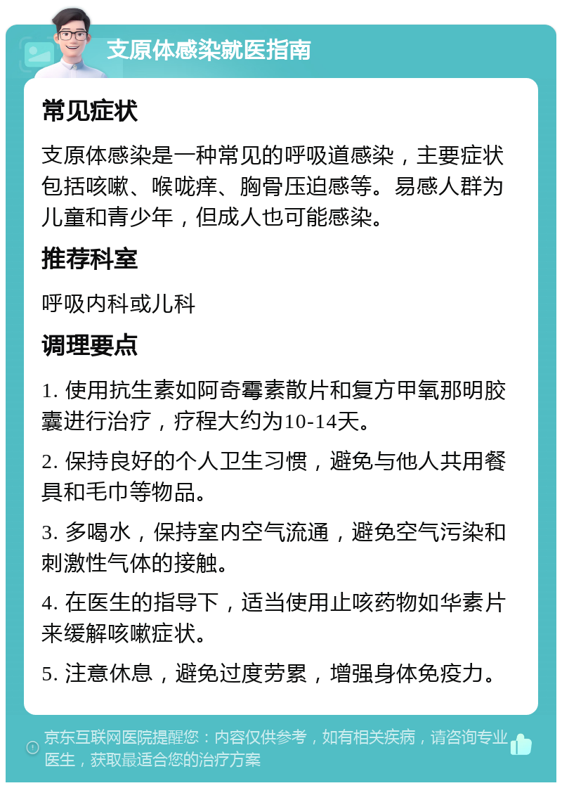 支原体感染就医指南 常见症状 支原体感染是一种常见的呼吸道感染，主要症状包括咳嗽、喉咙痒、胸骨压迫感等。易感人群为儿童和青少年，但成人也可能感染。 推荐科室 呼吸内科或儿科 调理要点 1. 使用抗生素如阿奇霉素散片和复方甲氧那明胶囊进行治疗，疗程大约为10-14天。 2. 保持良好的个人卫生习惯，避免与他人共用餐具和毛巾等物品。 3. 多喝水，保持室内空气流通，避免空气污染和刺激性气体的接触。 4. 在医生的指导下，适当使用止咳药物如华素片来缓解咳嗽症状。 5. 注意休息，避免过度劳累，增强身体免疫力。