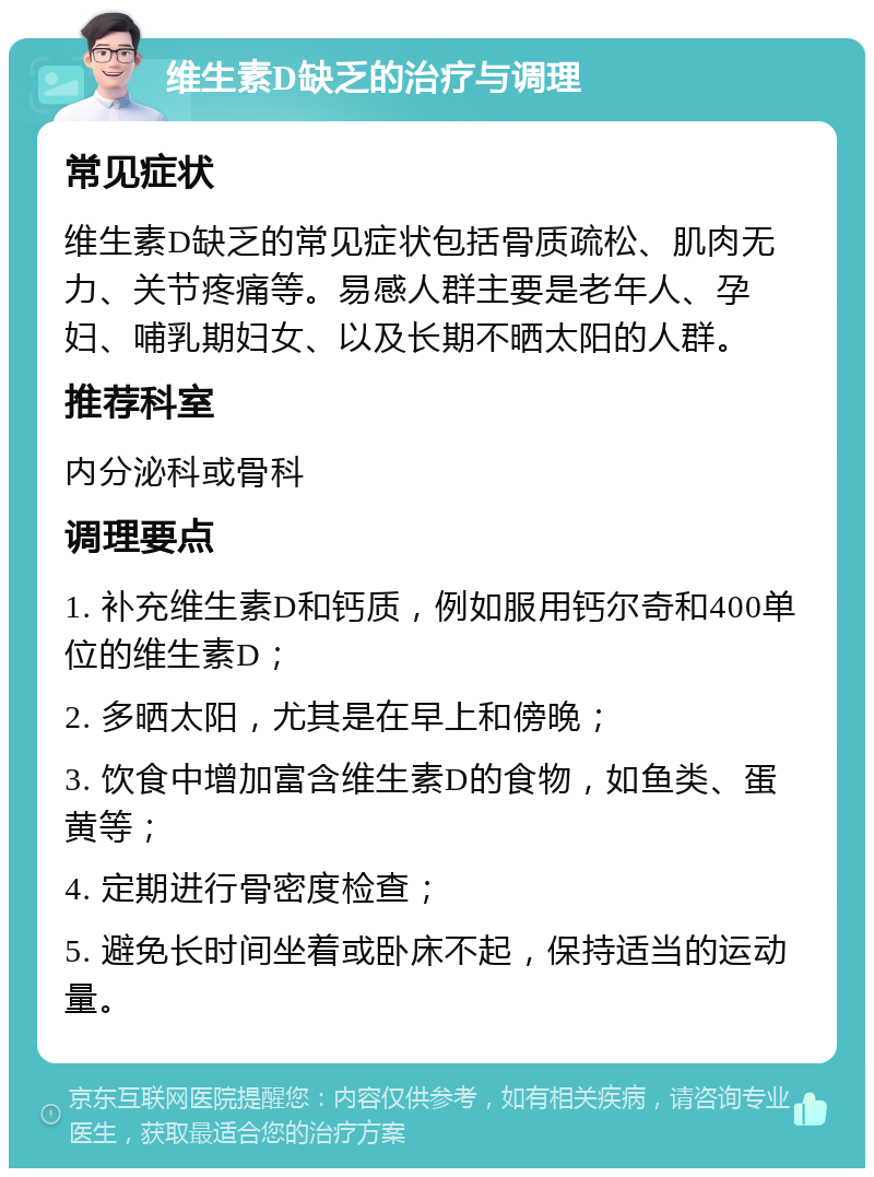 维生素D缺乏的治疗与调理 常见症状 维生素D缺乏的常见症状包括骨质疏松、肌肉无力、关节疼痛等。易感人群主要是老年人、孕妇、哺乳期妇女、以及长期不晒太阳的人群。 推荐科室 内分泌科或骨科 调理要点 1. 补充维生素D和钙质，例如服用钙尔奇和400单位的维生素D； 2. 多晒太阳，尤其是在早上和傍晚； 3. 饮食中增加富含维生素D的食物，如鱼类、蛋黄等； 4. 定期进行骨密度检查； 5. 避免长时间坐着或卧床不起，保持适当的运动量。