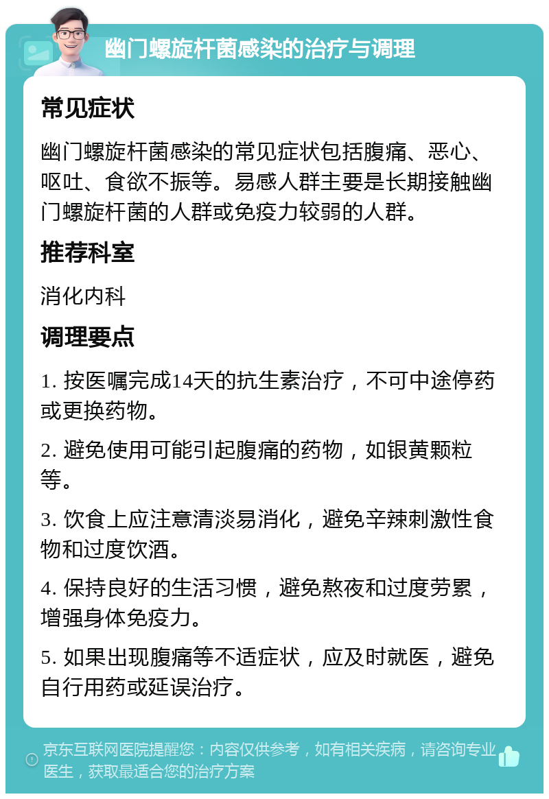 幽门螺旋杆菌感染的治疗与调理 常见症状 幽门螺旋杆菌感染的常见症状包括腹痛、恶心、呕吐、食欲不振等。易感人群主要是长期接触幽门螺旋杆菌的人群或免疫力较弱的人群。 推荐科室 消化内科 调理要点 1. 按医嘱完成14天的抗生素治疗，不可中途停药或更换药物。 2. 避免使用可能引起腹痛的药物，如银黄颗粒等。 3. 饮食上应注意清淡易消化，避免辛辣刺激性食物和过度饮酒。 4. 保持良好的生活习惯，避免熬夜和过度劳累，增强身体免疫力。 5. 如果出现腹痛等不适症状，应及时就医，避免自行用药或延误治疗。