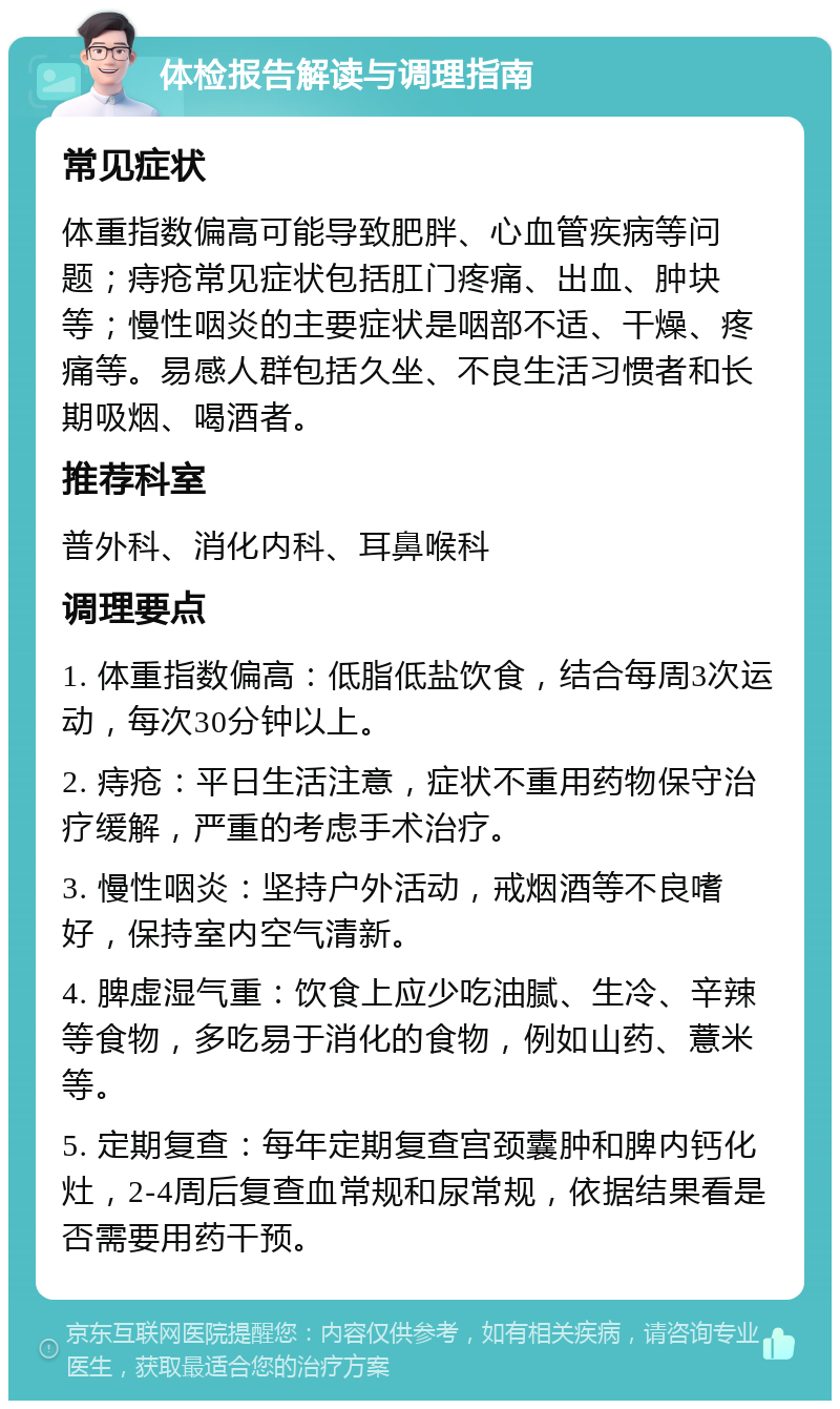 体检报告解读与调理指南 常见症状 体重指数偏高可能导致肥胖、心血管疾病等问题；痔疮常见症状包括肛门疼痛、出血、肿块等；慢性咽炎的主要症状是咽部不适、干燥、疼痛等。易感人群包括久坐、不良生活习惯者和长期吸烟、喝酒者。 推荐科室 普外科、消化内科、耳鼻喉科 调理要点 1. 体重指数偏高：低脂低盐饮食，结合每周3次运动，每次30分钟以上。 2. 痔疮：平日生活注意，症状不重用药物保守治疗缓解，严重的考虑手术治疗。 3. 慢性咽炎：坚持户外活动，戒烟酒等不良嗜好，保持室内空气清新。 4. 脾虚湿气重：饮食上应少吃油腻、生冷、辛辣等食物，多吃易于消化的食物，例如山药、薏米等。 5. 定期复查：每年定期复查宫颈囊肿和脾内钙化灶，2-4周后复查血常规和尿常规，依据结果看是否需要用药干预。