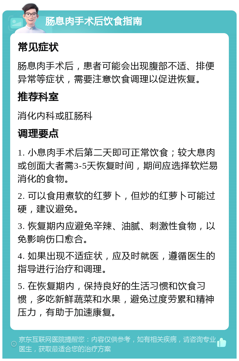 肠息肉手术后饮食指南 常见症状 肠息肉手术后，患者可能会出现腹部不适、排便异常等症状，需要注意饮食调理以促进恢复。 推荐科室 消化内科或肛肠科 调理要点 1. 小息肉手术后第二天即可正常饮食；较大息肉或创面大者需3-5天恢复时间，期间应选择软烂易消化的食物。 2. 可以食用煮软的红萝卜，但炒的红萝卜可能过硬，建议避免。 3. 恢复期内应避免辛辣、油腻、刺激性食物，以免影响伤口愈合。 4. 如果出现不适症状，应及时就医，遵循医生的指导进行治疗和调理。 5. 在恢复期内，保持良好的生活习惯和饮食习惯，多吃新鲜蔬菜和水果，避免过度劳累和精神压力，有助于加速康复。