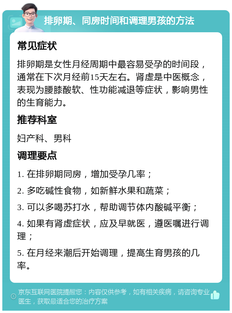 排卵期、同房时间和调理男孩的方法 常见症状 排卵期是女性月经周期中最容易受孕的时间段，通常在下次月经前15天左右。肾虚是中医概念，表现为腰膝酸软、性功能减退等症状，影响男性的生育能力。 推荐科室 妇产科、男科 调理要点 1. 在排卵期同房，增加受孕几率； 2. 多吃碱性食物，如新鲜水果和蔬菜； 3. 可以多喝苏打水，帮助调节体内酸碱平衡； 4. 如果有肾虚症状，应及早就医，遵医嘱进行调理； 5. 在月经来潮后开始调理，提高生育男孩的几率。