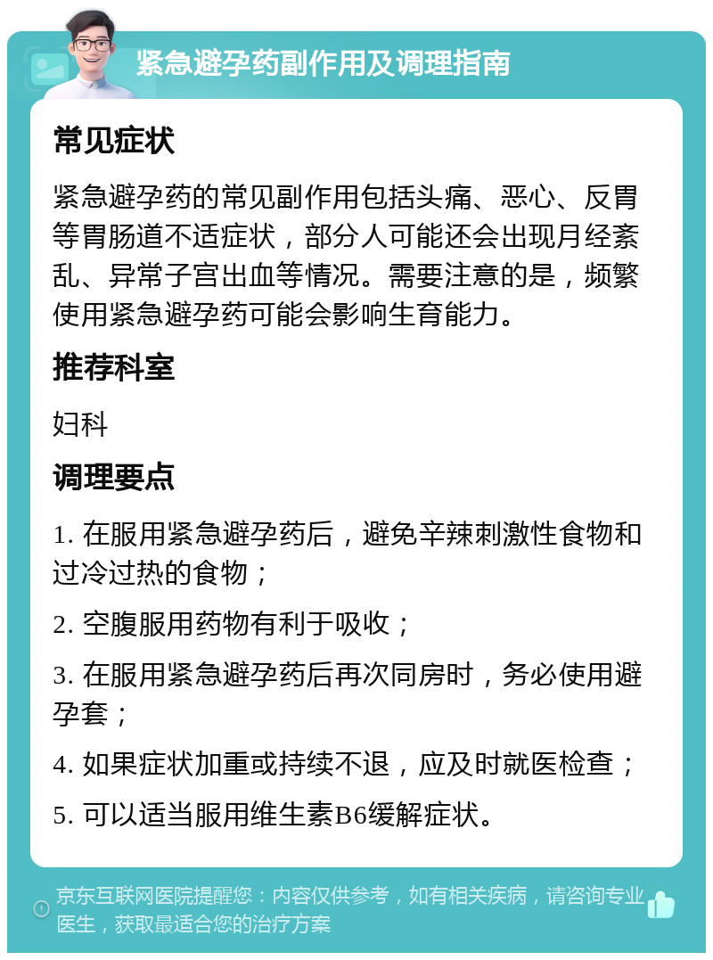 紧急避孕药副作用及调理指南 常见症状 紧急避孕药的常见副作用包括头痛、恶心、反胃等胃肠道不适症状，部分人可能还会出现月经紊乱、异常子宫出血等情况。需要注意的是，频繁使用紧急避孕药可能会影响生育能力。 推荐科室 妇科 调理要点 1. 在服用紧急避孕药后，避免辛辣刺激性食物和过冷过热的食物； 2. 空腹服用药物有利于吸收； 3. 在服用紧急避孕药后再次同房时，务必使用避孕套； 4. 如果症状加重或持续不退，应及时就医检查； 5. 可以适当服用维生素B6缓解症状。