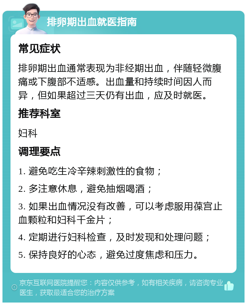 排卵期出血就医指南 常见症状 排卵期出血通常表现为非经期出血，伴随轻微腹痛或下腹部不适感。出血量和持续时间因人而异，但如果超过三天仍有出血，应及时就医。 推荐科室 妇科 调理要点 1. 避免吃生冷辛辣刺激性的食物； 2. 多注意休息，避免抽烟喝酒； 3. 如果出血情况没有改善，可以考虑服用葆宫止血颗粒和妇科千金片； 4. 定期进行妇科检查，及时发现和处理问题； 5. 保持良好的心态，避免过度焦虑和压力。