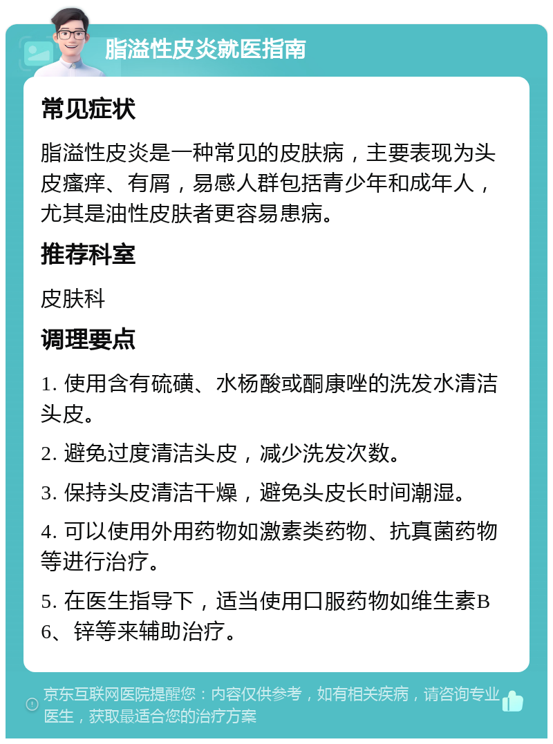 脂溢性皮炎就医指南 常见症状 脂溢性皮炎是一种常见的皮肤病，主要表现为头皮瘙痒、有屑，易感人群包括青少年和成年人，尤其是油性皮肤者更容易患病。 推荐科室 皮肤科 调理要点 1. 使用含有硫磺、水杨酸或酮康唑的洗发水清洁头皮。 2. 避免过度清洁头皮，减少洗发次数。 3. 保持头皮清洁干燥，避免头皮长时间潮湿。 4. 可以使用外用药物如激素类药物、抗真菌药物等进行治疗。 5. 在医生指导下，适当使用口服药物如维生素B6、锌等来辅助治疗。