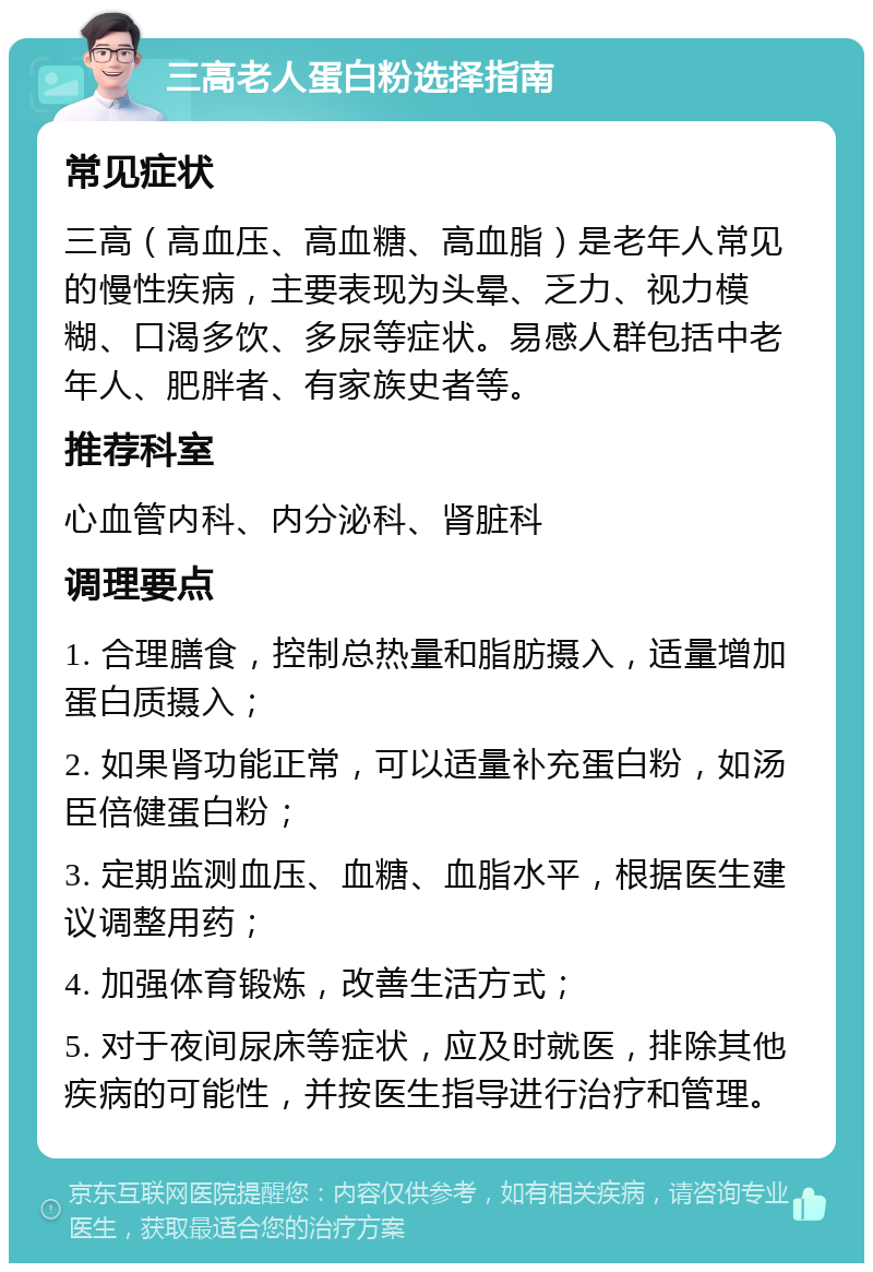 三高老人蛋白粉选择指南 常见症状 三高（高血压、高血糖、高血脂）是老年人常见的慢性疾病，主要表现为头晕、乏力、视力模糊、口渴多饮、多尿等症状。易感人群包括中老年人、肥胖者、有家族史者等。 推荐科室 心血管内科、内分泌科、肾脏科 调理要点 1. 合理膳食，控制总热量和脂肪摄入，适量增加蛋白质摄入； 2. 如果肾功能正常，可以适量补充蛋白粉，如汤臣倍健蛋白粉； 3. 定期监测血压、血糖、血脂水平，根据医生建议调整用药； 4. 加强体育锻炼，改善生活方式； 5. 对于夜间尿床等症状，应及时就医，排除其他疾病的可能性，并按医生指导进行治疗和管理。