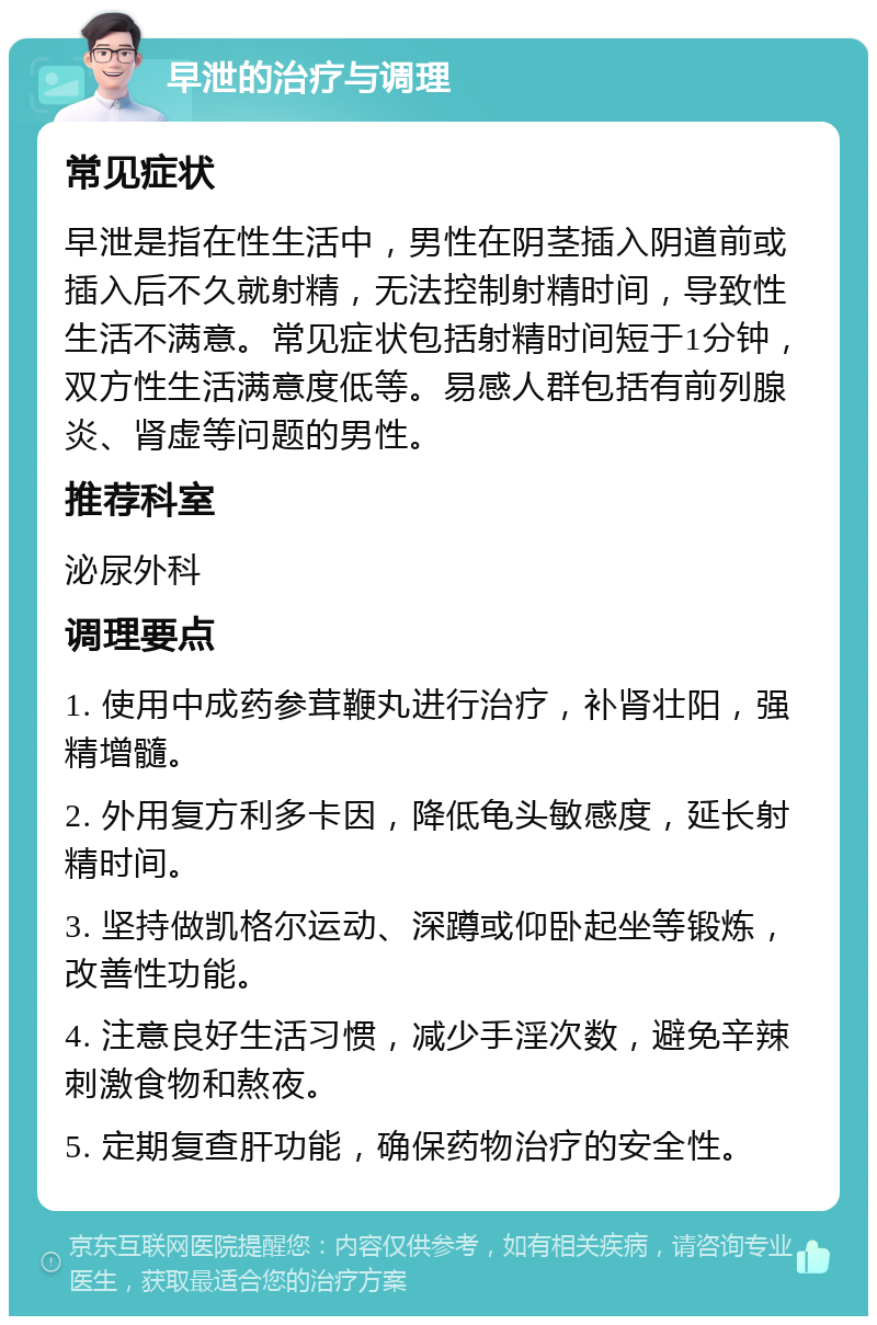 早泄的治疗与调理 常见症状 早泄是指在性生活中，男性在阴茎插入阴道前或插入后不久就射精，无法控制射精时间，导致性生活不满意。常见症状包括射精时间短于1分钟，双方性生活满意度低等。易感人群包括有前列腺炎、肾虚等问题的男性。 推荐科室 泌尿外科 调理要点 1. 使用中成药参茸鞭丸进行治疗，补肾壮阳，强精增髓。 2. 外用复方利多卡因，降低龟头敏感度，延长射精时间。 3. 坚持做凯格尔运动、深蹲或仰卧起坐等锻炼，改善性功能。 4. 注意良好生活习惯，减少手淫次数，避免辛辣刺激食物和熬夜。 5. 定期复查肝功能，确保药物治疗的安全性。