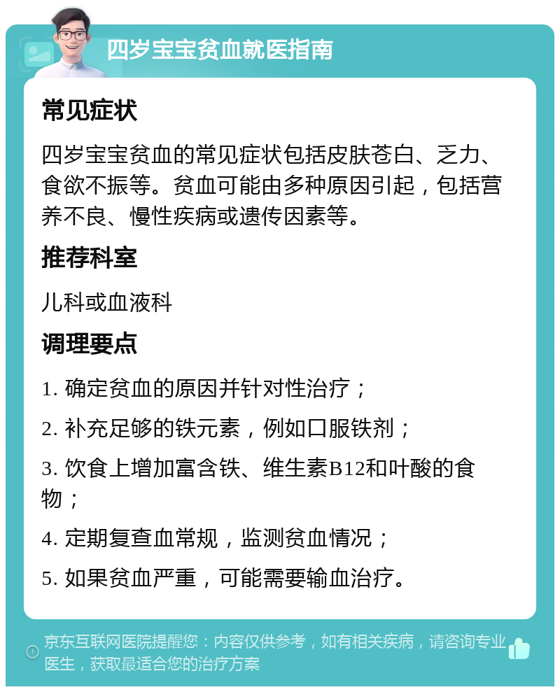 四岁宝宝贫血就医指南 常见症状 四岁宝宝贫血的常见症状包括皮肤苍白、乏力、食欲不振等。贫血可能由多种原因引起，包括营养不良、慢性疾病或遗传因素等。 推荐科室 儿科或血液科 调理要点 1. 确定贫血的原因并针对性治疗； 2. 补充足够的铁元素，例如口服铁剂； 3. 饮食上增加富含铁、维生素B12和叶酸的食物； 4. 定期复查血常规，监测贫血情况； 5. 如果贫血严重，可能需要输血治疗。