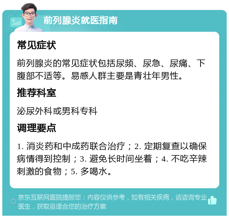 前列腺炎就医指南 常见症状 前列腺炎的常见症状包括尿频、尿急、尿痛、下腹部不适等。易感人群主要是青壮年男性。 推荐科室 泌尿外科或男科专科 调理要点 1. 消炎药和中成药联合治疗；2. 定期复查以确保病情得到控制；3. 避免长时间坐着；4. 不吃辛辣刺激的食物；5. 多喝水。